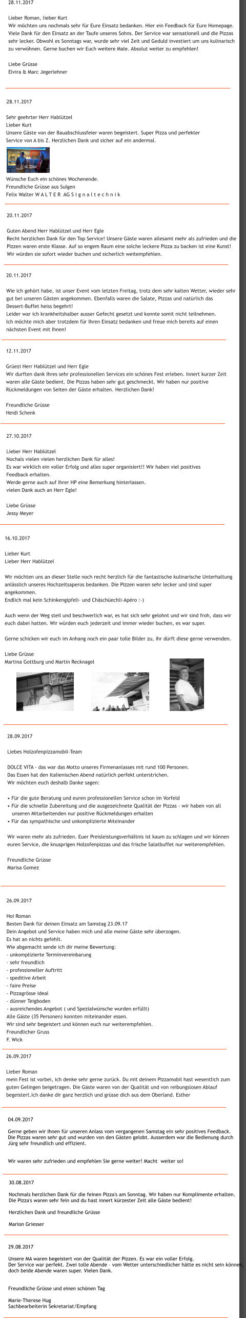 29.08.2017  Unsere MA waren begeistert von der Qualit�t der Pizzen. Es war ein voller Erfolg.  Der Service war perfekt. Zwei tolle Abende � vom Wetter unterschiedlicher h�tte es nicht sein k�nnen,  doch beide Abende waren super. Vielen Dank.    Freundliche Gr�sse und einen sch�nen Tag  Marie-Therese Hug Sachbearbeiterin Sekretariat/Empfang 30.08.2017  Nochmals herzlichen Dank f�r die feinen Pizza's am Sonntag. Wir haben nur Komplimente erhalten.  Die Pizza's waren sehr fein und du hast innert k�rzester Zeit alle G�ste bedient!  Herzlichen Dank und freundliche Gr�sse  Marion Griesser 04.09.2017  Gerne geben wir Ihnen f�r unseren Anlass vom vergangenen Samstag ein sehr positives Feedback.  Die Pizzas waren sehr gut und wurden von den G�sten gelobt. Ausserdem war die Bedienung durch  J�rg sehr freundlich und effizient.   Wir waren sehr zufrieden und empfehlen Sie gerne weiter! Macht  weiter so! 26.09.2017  Lieber Roman mein Fest ist vorbei, ich denke sehr gerne zur�ck. Du mit deinem Pizzamobil hast wesentlich zum  guten Gelingen beigetragen. Die G�ste waren von der Qualit�t und von reibungslosen Ablauf  begeistert.Ich danke dir ganz herzlich und gr�sse dich aus dem Oberland. Esther  26.09.2017  Hoi Roman Besten Dank f�r deinen Einsatz am Samstag 23.09.17 Dein Angebot und Service haben mich und alle meine G�ste sehr �berzogen. Es hat an nichts gefehlt. Wie abgemacht sende ich dir meine Bewertung: - unkomplizierte Terminvereinbarung - sehr freundlich - professioneller Auftritt - speditive Arbeit - faire Preise - Pizzagr�sse ideal - d�nner Teigboden - ausreichendes Angebot ( und Spezialw�nsche wurden erf�llt) Alle G�ste (35 Personen) konnten miteinander essen.  Wir sind sehr begeistert und k�nnen euch nur weiterempfehlen. Freundlicher Gruss F. Wick 28.09.2017  Liebes Holzofenpizzamobil-Team  DOLCE VITA - das war das Motto unseres Firmenanlasses mit rund 100 Personen.  Das Essen hat den italienischen Abend nat�rlich perfekt unterstrichen.  Wir m�chten euch deshalb Danke sagen:  � F�r die gute Beratung und euren professionellen Service schon im Vorfeld � F�r die schnelle Zubereitung und die ausgezeichnete Qualit�t der Pizzas - wir haben von all     unseren Mitarbeitenden nur positive R�ckmeldungen erhalten � F�r das sympathische und unkomplizierte Miteinander  Wir waren mehr als zufrieden. Euer Preisleistungsverh�ltnis ist kaum zu schlagen und wir k�nnen  euren Service, die knusprigen Holzofenpizzas und das frische Salatbuffet nur weiterempfehlen.  Freundliche Gr�sse     Marisa Gomez  16.10.2017  Lieber Kurt Lieber Herr Habl�tzel  Wir m�chten uns an dieser Stelle noch recht herzlich f�r die fantastische kulinarische Unterhaltung  anl�sslich unseres Hochzeitsaperos bedanken. Die Pizzen waren sehr lecker und sind super  angekommen.  Endlich mal kein Schinkengipfeli- und Ch�sch�echli-Ap�ro :-)  Auch wenn der Weg steil und beschwerlich war, es hat sich sehr gelohnt und wir sind froh, dass wir  euch dabei hatten. Wir w�rden euch jederzeit und immer wieder buchen, es war super.  Gerne schicken wir euch im Anhang noch ein paar tolle Bilder zu, ihr d�rft diese gerne verwenden.  Liebe Gr�sse Martina Gottburg und Martin Recknagel  27.10.2017  Lieber Herr Habl�tzel Nochals vielen vielen herzlichen Dank f�r alles! Es war wirklich ein voller Erfolg und alles super organisiert!! Wir haben viel positives  Feedback erhalten.  Werde gerne auch auf Ihrer HP eine Bemerkung hinterlassen. vielen Dank auch an Herr Egle!   Liebe Gr�sse Jessy Meyer 12.11.2017  Gr�ezi Herr Habl�tzel und Herr Egle Wir durften dank Ihres sehr professionellen Services ein sch�nes Fest erleben. Innert kurzer Zeit  waren alle G�ste bedient. Die Pizzas haben sehr gut geschmeckt. Wir haben nur positive  R�ckmeldungen von Seiten der G�ste erhalten. Herzlichen Dank!  Freundliche Gr�sse Heidi Schenk  20.11.2017  Wie ich geh�rt habe, ist unser Event vom letzten Freitag, trotz dem sehr kalten Wetter, wieder sehr  gut bei unseren G�sten angekommen. Ebenfalls waren die Salate, Pizzas und nat�rlich das  Dessert-Buffet heiss begehrt! Leider war ich krankheitshalber ausser Gefecht gesetzt und konnte somit nicht teilnehmen.  Ich m�chte mich aber trotzdem f�r Ihren Einsatz bedanken und freue mich bereits auf einen  n�chsten Event mit Ihnen!  20.11.2017  Guten Abend Herr Habl�tzel und Herr Egle Recht herzlichen Dank f�r den Top Service! Unsere G�ste waren allesamt mehr als zufrieden und die  Pizzen waren erste Klasse. Auf so engem Raum eine solche leckere Pizza zu backen ist eine Kunst!  Wir w�rden sie sofort wieder buchen und sicherlich weitempfehlen.  28.11.2017  Sehr geehrter Herr Habl�tzel Lieber Kurt Unsere G�ste von der Bauabschlussfeier waren begeistert. Super Pizza und perfekter  Service von A bis Z. Herzlichen Dank und sicher auf ein andermal.       W�nsche Euch ein sch�nes Wochenende. Freundliche Gr�sse aus Sulgen Felix Walter W A L T E R  AG S i g n a l t e c h n i k 28.11.2017  Lieber Roman, lieber Kurt Wir m�chten uns nochmals sehr f�r Eure Einsatz bedanken. Hier ein Feedback f�r Eure Homepage. Viele Dank f�r den Einsatz an der Taufe unseres Sohns. Der Service war sensationell und die Pizzas  sehr lecker. Obwohl es Sonntags war, wurde sehr viel Zeit und Geduld investiert um uns kulinarisch  zu verw�hnen. Gerne buchen wir Euch weitere Male. Absolut weiter zu empfehlen!  Liebe Gr�sse Elvira & Marc Jegerlehner