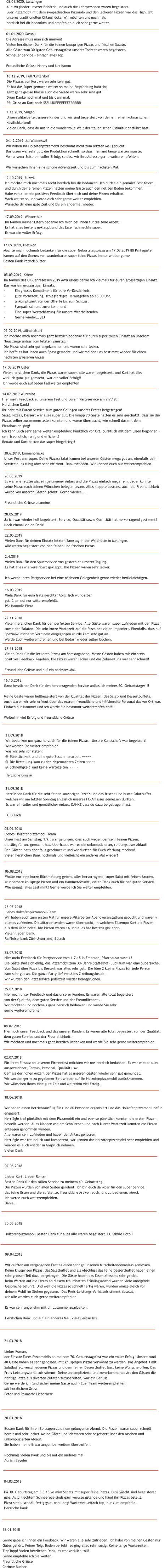 Pizza Party Service , Pizza Catering , Pizzamobil , Pizza aus dem Holzofen , Delta Catering GmbH, Chimenhof 166, 8424 Embrach 079 406 40 39   18.01.2018  Gerne gebe ich Ihnen ein Feedback. Wir waren alle sehr zufrieden. Ich habe von meinen G�sten nur  Gutes geh�rt. Feiner Teig, Boden perfekt, es ging alles sehr rassig. Keine lange Wartezeiten.  TippTopp! Vielen herzlichen Dank, es war wirklich toll! Gerne empfehle ich Sie weiter. Freundliche Gr�sse Corinne Bucher   04.03.2018  D� 30. Geburtstag am 3.3.18 vo mim Schatz mit super feine Pizzas. Eusi G�scht sind begeisteret gsie. Au bi liechtem Schneerege sinds g�rn verusse gstande und h�nd ihri Pizzas bstellt.  Pizza sind u schn�ll fertig gsie, ohni langi Warteziet..eifach top, nur zum empfehle.  Herzliche Dank  20.03.2018  Besten Dank f�r Ihren Beitragen zu einem gelungenen Abend. Die Pizzen waren super schnell  bereit und sehr lecker. Meine G�ste und ich waren sehr begeistert �ber den raschen und  unkomplizierten Ablauf.  Sie haben meine Erwartungen bei weitem �bertroffen.  Nochmals vielen Dank und bis auf ein anderes mal. Adrian Beyeler  21.03.2018  Lieber Roman, der Einsatz Eures Pizzamobils an meinem 70. Geburtstagsfest war ein voller Erfolg. Unsere rund 40 G�ste haben es sehr genossen, mit knusprigen Pizzas verw�hnt zu werden. Das Angebot 3 mit  Salatbuffet, verschiedenen Pizzas und dem feinen Dessertbuffet l�sst keine W�nsche offen. Das  Preis-Leistungsverh�ltnis stimmt, Deine unkomplizierte und zuvorkommende Art den G�sten die  richtige Pizza aus diversen Zutaten zuzubereiten, war ein Genuss. Gerne werde ich (und sicher meine G�ste auch) Euer Team weiterempfehlen. Mit herzlichem Gruss Peter und Rosmarie Lieberherr  09.04.2018  Wir durften am vergangenen Freitag einen sehr gelungenen Mitarbeitendenanlass geniessen.  Deine knusprigen Pizzas, das Salatbuffet und als Abschluss das feine Dessertbuffet haben einen sehr grossen Teil dazu beigetragen. Die G�ste haben das Essen allesamt sehr gelobt.  Beim Warten auf die Pizzas an diesem traumhaften Fr�hlingsabend wurden viele anregende  Gespr�che gef�hrt. Und weil die Pizzas so schnell fertig waren, wurden einige gleich vor  deinem Mobil im Stehen gegessen.  Das Preis-Leistungs-Verh�ltnis stimmt absolut,  wir alle werden euch gerne weiterempfehlen!  Es war sehr angenehm mit dir zusammenzuarbeiten.  Herzlichen Dank und auf ein anderes Mal, viele Gr�sse Iris 30.05.2018  Holzofenpizzamobil Besten Dank f�r alles alle waren begeistert. LG Sibille Dotoli 07.06.2018  Lieber Kurt, Lieber Roman Besten Dank f�r den tollen Service zu meinem 40. Geburtstag. Die Pizzen wurden von allen Seiten ger�hmt. Ich bin euch dankbar f�r den super Service,  das feine Essen und die aufstellte, freundliche Art von euch, uns zu bedienen. Merci. Ich werde euch weiterempfehlen. Daniel  18.06.2018  Wir haben einen Betriebsausflug f�r rund 60 Personen organisiert und das Holzofenpizzamobil daf�r  engagiert. Herr Egle traf p�nktlich mit dem Pizzamobil ein und ebenso p�nktlich konnten die ersten Pizzen  bestellt werden. Alles klappte wie am Schn�rchen und nach kurzer Wartezeit konnten die Pizzen  entgegen genommen werden. Alle waren sehr zufrieden und haben den Anlass genossen. Herr Egle war freundlich und kompetent, wir k�nnen das Holzofenpizzamobil sehr empfehlen und  w�rden es auch wieder in Anspruch nehmen. Vielen Dank  02.07.2018 F�r Ihren Einsatz an unserem Firmenfest m�chten wir uns herzlich bedanken. Es war wieder alles  ausgezeichnet, Termin, Personal, Qualit�t usw. Gem�ss der hohen Anzahl der Pizzas hat es unseren G�sten wieder sehr gut gemundet.  Wir werden gerne zu gegebener Zeit wieder auf Ihr Holzofenpizzamobil zur�ckkommen. Wir w�nschen Ihnen eine gute Zeit und weiterhin viel Erfolg.  08.07.2018 Hier noch unser Feedback und das unserer Kunden. Es waren alle total begeistert von der Qualit�t,  dem guten Service und der Freundlichkeit.   Wir m�chten und nochmals ganz herzlich Bedanken und werde Sie sehr gerne weiterempfehlen  25.07.2018 Liebes Holzofenpizzamobil-Team Wir haben euch zum ersten Mal f�r unsere Mitarbeiter-Abendveranstaltung gebucht und waren v ollends zufrieden. Die Mitarbeitenden waren �berrascht, in welchem Eiltempo Kurt die Pizzen  aus dem Ofen holte. Die Pizzen waren 1A und alles hat bestens geklappt.  Vielen lieben Dank. Raiffeisenbank Z�ri-Unterland, B�lach  25.07.2018 Hier noch unser Feedback und das unserer Kunden. Es waren alle total begeistert  von der Qualit�t, dem guten Service und der Freundlichkeit.   Wir m�chten und nochmals ganz herzlich Bedanken und werde Sie sehr  gerne weiterempfehlen 25.07.2018 Hier mein Feedback f�r Partyservice vom 1.7.18 in Embrach, Pfarrhausstrasse 12 Die G�ste sind sich einig, das Pizzamobil zum 30- Jahre Staffelhof- Jubil�um war eine Supersache.  Vom Salat �ber Pizza bis Dessert war alles sehr gut.  Die Idee 2 kleine Pizzas f�r jede Person  kam sehr gut an. Die ganze Party lief von A bis Z reibungslos ab.  Wir w�rden den Pizzaservice jederzeit wieder beanspruchen.    06.08.2018 Wollte nur eine kurze R�ckmeldung geben, alles hervorragend, super Salat mit feinen Saucen,  wunderbare knusprige Pizzen und ein Hammerdessert, vielen Dank auch f�r den guten Service.  Wie gesagt, alles gestimmt! Gerne werde ich Sie weiter empfehlen.  05.09.2018 Liebes Holzofenpizzamobil Team Unser Fest am Samstag, 1.9., war gelungen, dies auch wegen den sehr feinen Pizzen,  die J�rg f�r uns gemacht hat. �berhaupt war es ein unkomplizierter, reibungsloser Ablauf! Den G�sten hat's ebenfalls geschmeckt und wir durften f�r Euch Werbung machen! Vielen herzlichen Dank nochmals und vielleicht ein anderes Mal wieder! 21.09.2018 Herzlichen Dank f�r die sehr feinen knusprigen Pizza's und das frische und bunte Salatbuffet  welches wir am letzten Sonntag anl�sslich unseres FC-Anlasses geniessen durften. Es war ein toller und gem�tlicher Anlass, DANKE dass du dazu beigetragen hast.  FC B�lach  21.09.2018 Wir bedanken uns ganz herzlich f�r die feinen Pizzas.  Unsere Kundschaft war begeistert!   Wir werden Sie weiter empfehlen. Was wir sehr sch�tzten: �  P�nktlichkeit und eine gute Zusammenarbeit ����� �  Die Bestellung kam zu den abgemachten Zeiten ����� �  Schnelligkeit  und keine Wartezeiten ����� Herzliche Gr�sse   16.10.2018 Ganz herzlichen Dank f�r den hervorragenden Service anl�sslich meines 60. Geburtstages!!!  Meine G�ste waren hellbegeistert von der Qualit�t der Pizzen, des Salat- und Dessertbuffets. Auch waren wir sehr erfreut �ber das extrem freundliche und hilfsbereite Personal das vor Ort war. Einfach nur Hammer und ich werde Sie bestimmt weiterempfehlen!!!!  Weiterhin viel Erfolg und freundliche Gr�sse   27.11.2018 Vielen Dank f�r die leckeren Pizzas am Samstagabend. Meine G�sten haben mir ein stets  positives Feedback gegeben. Die Pizzas waren lecker und die Zubereitung war sehr schnell!   Freundliche Gr�sse und auf ein n�chstes Mal. 27.11.2018 Vielen herzlichen Dank f�r den perfekten Service. Alle G�ste waren super zufrieden mit den Pizzen  sowie den Salaten. Die sehr kurze Wartezeit auf die Pizza hat vielen imponiert. Ebenfalls, dass auf  Spezialw�nsche im Vorhinein eingegangen wurde kam sehr gut an. Werde Euch weiterempfehlen und bei Bedarf wieder selber buchen. 16.03.2019 Viel� Dank f�r eui� Isatz gescht�r Abig. Isch wunderbar gsi. Chan eui nur wiiterempfehl�. PS: Hamm�r Pizza. 2.4.2019 Vielen Dank f�r den Spuerservice von gestern an unserer Tagung. Es hat alles wie vereinbart geklappt. Die Pizzen waren sehr lecker.  Ich werde ihren Partyservice bei eine n�chsten Gelegenheit gerne wieder ber�cksichtigen.  22.05.2019 Vielen Dank f�r deinen Einsatz letzten Samstag in der Waldh�tte in Mellingen.  Alle waren begeistert von den feinen und frischen Pizzas 28.05.2019 Ja ich war wieder hell begeistert, Service, Qualit�t sowie Quantit�t hat hervorragend gestimmt!  Noch einmal vielen Dank! 26.06.2019 Es war wie letztes Mal ein gelungener Anlass und die Pizzas einfach mega fein. Jeder konnte  seine Pizzas nach seinen W�nschen belegen lassen. Alles klappte bestens, auch die Freundlichkeit  wurde von unseren G�sten gelobt. Gerne wieder....  Freundliche Gr�sse Jeannine  30.6.2019, Emmenbr�cke Unser Fest war super. Deine Pizzas/Salat kamen bei unseren G�sten mega gut an, ebenfalls dein  Service alles ruhig aber sehr effizient, Dankesch���n. Wir k�nnen euch nur weiterempfehlen. 14.07.2019 W�renlos Hier mein Feedback zu unserem Fest und Eurem Partyservice am 7.7.19: Herzlichen Dank! Ihr habt mit Eurem Service zum guten Gelingen unseres Festes beigetragen! Salat, Pizzas, Dessert war alles super gut. Die knapp 70 G�ste hatten es sehr gesch�tzt, dass sie die  Pizzas selber zusammenstellen konnten und waren �berrascht, wie schnell das mit dem  Pizzabacken ging! Ich kann Euch sehr gerne weiter empfehlen: P�nktlich vor Ort, p�nktlich mit dem Essen begonnen �  sehr freundlich, ruhig und effizient! Renate und Kurt hatten das super hingekriegt!  17.08.2019 Uster Vielen herzlichen Dank, die Pizzas waren super, alle waren begeistert, und Kurt hat dies  wirklich ganz gut gemacht, war ein voller Erfolg!!!  Ich werde euch auf jeden Fall weiter empfehlen  05.09.2019, M�nchaltorf Ich m�chte mich nochmals ganz herzlich bedanke f�r euren super tollen Einsatz an unserem  Neuzuz�geranlass vom letzten Samstag. Die Pizzas sind sehr gut angekommen und waren sehr lecker. Ich hoffe es hat Ihnen auch Spass gemacht und wir melden uns bestimmt wieder f�r einen  n�chsten gr�sseren Anlass.  05.09.2019, Kriens Im Namen des OK-Jahresessen 2019 AWB Kriens danke ich vielmals f�r euren grossartigen Einsatz. Das war ein grossartiger Einsatz. �         Ein grosses Kompliment f�r eure Verl�sslichkeit, �         gute Vorbereitung, schlagfertiges Herausgeben ab 16.00 Uhr, �         unkompliziert von der Offerte bis zum Schluss, �         Sympathisch und zuvorkommend �         Eine super Wertsch�tzung f�r unsere Mitarbeitenden �         Gerne wieder� JJJ  17.09.2019, Dietikon M�chte mich nochmals bedanken f�r die super Geburtstagspizza am 17.08.2019 80 Partyg�ste  kamen auf den Genuss von wunderbaren super feine Pizzas immer wieder gerne Besten Dank Patrick Sutter    17.09.2019, Winterthur Im Namen meiner Eltern bedanke ich mich bei Ihnen f�r die tolle Arbeit. Es hat alles bestens geklappt und das Essen schmeckte super. Es war ein voller Erfolg.  12.10.2019, Zuzwil Ich m�chte mich nochmals recht herzlich bei dir bedanken. Ich durfte ein geniales Fest feiern  und durch deine feinen Pizzen hatten meine G�ste auch den n�tigen Boden bekommen.   Habe von allen ein positives Feedback �ber dich und deine Pizzen erhalten.  Mach weiter so und werde dich sehr gerne weiter empfehlen. W�nsche dir eine gute Zeit und bis ein andermal wieder. 04.12.2019, Au W�denswil Wir haben Ihr Holzofenpizzamobil bestimmt nicht zum letzten Mal gebucht! Das Essen war sehr gut, die Produktion schnell, so dass niemand lange warten musste. Von unserer Seite ein voller Erfolg, so dass wir Ihre Adresse gerne weiterempfehlen.  Wir w�nschen Ihnen eine sch�ne Adventszeit und bis zum n�chsten Mal.  7.12.2019, Sulgen Unsere Mitarbeiter, unsere Kinder und wir sind begeistert von deinen feinen kulinarischen  K�stlichkeiten!!  Vielen Dank, dass du uns in die wundervolle Welt der italienischen Esskultur entf�hrt hast.  18.12.2019, Full/Unterdorf Die Pizzsas von Kurt waren sehr sehr gut. Er hat das Super gemacht weiter so meine Empfehlung habt ihr, ganz ganz grosse Klasse auch die Salate waren sehr sehr gut. Drum Danke noch mal und bis dann mal. PS: Gruss an Kurt noch SSSUUUPPPPEEEERRRRR  01.01.2020 Gossau Die Adresse muss man sich merken!  Vielen herzlichen Dank f�r die feinen knusprigen Pizzas und frischen Salate. Alle G�ste zum 30 igsten Geburtstagsfest unserer Tochter waren begeistert. Schneller Service - einfach alles Top.   Freundliche Gr�sse Hanny und Urs Kamm 08.01.2020, Matzingen Alle Mitglieder unserer Beh�rde und auch die Lehrpersonen waren begeistert.  Euer Pizzamobil mit dem sympathischen Pizzaiolo und den leckeren Pizzen war das Highlight  unseres traditionellen Chlaush�cks. Wir m�chten uns nochmals  herzlich bei dir bedanken und empfehlen euch sehr gerne weiter.
