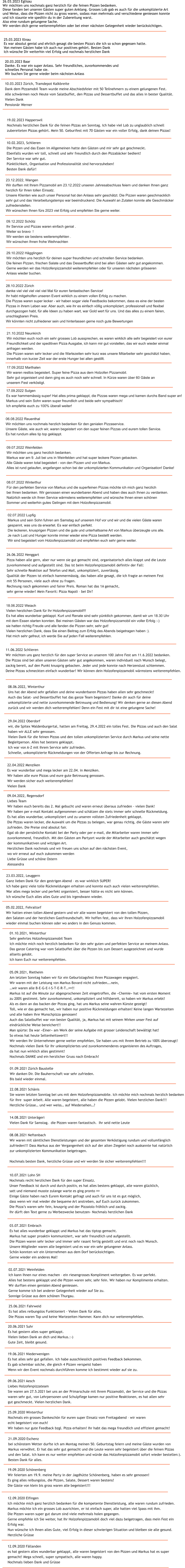 14.08.2021 Unter�geri Vielen Dank f�r Samstag.  die Pizzen waren fantastisch.  Ihr seid nette Leute 12.09.2020 F�llanden es hat gestern alles wunderbar geklappt, alle waren begeistert von den Pizzen und Markus hat es super  gemacht! Mega schnell, super sympatisch, alle waren happy. Nochmals lieben Dank und Gr�sse  12.09.2020 Elfingen Ich m�chte mich ganz herzlich bedanken f�r die kompetente Dienstleistung, alle waren rundum zufrieden. Markus m�chte ich ein grosses Lob ausrichten, er ist einfach super, alle hatten viel Spass mit ihm.  Die Pizzen waren super gut darum sind viele mehrmals holen gegangen. Gerne empfehle ich Sie weiter, hat Ihr Holzofenpizzamobil doch viel dazu beigetragen, dass mein Fest ein  Erfolg war. Nun w�nsche ich Ihnen alles Gute, viel Erfolg in dieser schwierigen Situation und bleiben sie alle gesund. Herzliche Gr�sse 19.09.2020 Sch�nenberg Wir feierten am 19.9. meine Party in der Jagdh�tte Sch�nenberg, haben es sehr genossen! Es ging alles reibungslos, die Pizzen, Salate, Dessert waren bestens!  Die G�ste von klein bis gross waren alle begeistert!!! 21.09.2020 Eschenz bei sch�nstem Wetter durfte ich am Montag meinen 50. Geburtstag feiern und meine G�ste wurden von  Markus verw�hnt. Er hat das sehr gut gemacht und die Leute waren sehr begeistert �ber die feinen Pizzas  und den Salat. Ich kann es nur weiter empfehlen und w�rde das Holzofenpizzamobil sofort wieder bestellen:). Besten Dank f�r alles. 25.09.2020 Winterthur Nochmals ein grosses Dankesch�n f�r euren super Einsatz vom Freitagabend � wir waren  echt begeistert von euch! Wir haben nur gute Feedback bzgl. Pizza erhalten! Ihr habt das mega freundlich und effizient gemacht! 09.06.2021 Aesch Liebes Holzofenpizzateam Sie waren am 27.5.2021 bei uns an der Primarschule mit Ihrem Pizzamobli, der Service und die Pizzas  waren sehr gut, von Lehrpersonen und Schulpflege kamen nur positive Reaktionen, es hat allen sehr  gut geschmeckt. Vielen herzlichen Dank. 19.06.2021 Niederwenigen Es hat alles sehr gut gefallen. Ich habe ausschliesslich positives Feedback bekommen.  Es gab scheinbar solche, die gleich 4 Pizzen verspeist haben Wenn wir den Event nochmals durchf�hren komme ich bestimmt wieder auf sie zu. 20.06.2021 Suhr Es hat gestern alles super geklappt. Vielen lieben Dank an dich und Markus.:-) Gute Zeit, bleibt gesund. 25.06.2021 Fahrweid Es hat alles reibungslos Funktioniert - Vielen Dank f�r alles. Die Pizzas waren Top und keine Wartezeiten Hammer. Kann dich nur weiterempfehlen. 02.07.2021 Weinfelden Ich kann Ihnen nur eines machen � ein riesengrosses Kompliment weitergeben. Es war perfekt.  Alles hat bestens geklappt und die Pizzen waren sehr, sehr fein. Wir haben nur Komplimente erhalten. Wir durften einen genialen Abend geniessen. Gerne komme ich bei anderer Gelegenheit wieder auf Sie zu. Sonnige Gr�sse aus dem sch�nen Thurgau. 03.07.2021 Embrach Es hat alles wunderbar geklappt und Markus hat das tiptop gemacht. Markus hat super proaktiv kommuniziert, war sehr freundlich und aufgestellt. Die Pizzen waren sehr lecker und immer sehr rasant fertig gestellt und erst noch nach Wunsch. Unsere Mitglieder waren alle begeistert und es war ein sehr gelungener Anlass. Sch�n konnten wir ein Unternehmen aus dem Dorf ber�cksichtigen. Gerne wieder ein anderes Mal! 10.07.2021 Lohn SH Nochmals recht herzlichen Dank f�r den super Einsatz. Unser Feedback ist durch und durch positiv, es hat alles bestens geklappt, alle waren gl�cklich,  satt und niemand musste zulange warte es ging pronto &#55357&#56841 Einige G�ste haben nach Eurem Kontakt gefragt und auch f�r uns ist es gut m�glich,  dass wenn wir mal wieder die bequeme Art anstreben, auf Euch zur�ck zukommen. Die Pizza�s waren sehr fein, knusprig und der Pizzaiolo fr�hlich und zackig. Ihr d�rft den Text gerne zu Werbezwecke benutzen- Nochmals herzlichen Dank 08.08.2021 Neftenbach Wir waren mit s�mtlichen Dienstleistungen und der gesamten Verk�stigung rundum und vollumf�nglich  zufrieden!!! Dass Markus aus der Vergangenheit sich auf der alten Ziegelei noch auskannte hat nat�rlich  zur unkomplizierten Kommunikation beigetragen.  Nochmals besten Dank, herzliche Gr�sse und wir werden Sie sicher weiterempfehlen!!!   22.08.2021 Sch�nis Sie waren letzten Sonntag bei uns mit dem Holzofenpizzamobile. Ich m�chte mich nochmals herzlich bedanken  f�r ihre  super Arbeit. Alle waren begeistert, alle haben die Pizzen gelobt. Vielen herzlichen Dank!!! Herzliche Gr�sse� und wer weiss� auf Wiedersehen�? 01.09.2021 Z�rich Baustelle Wir danken Dir. Die Bauherrschaft war sehr zufrieden. Bis bald wieder einmal.  05.09.2021, Rietheim Am letzten Sonntag haben wir f�r ein Geburtstagsfest Ihren Pizzawagen engagiert. Wir waren mit der Leistung von Markus Bovard nicht zufrieden�.nein, �wir waren alle B-E-G-E-I-S-T-E-R-T�&#55357&#56860!! Markus ist auf die Minute zur abgesprochenen Zeit eingetroffen, die �Chemie� hat vom ersten Moment  zu 200% gestimmt. Sehr zuvorkommend, unkompliziert und hilfsbereit, so haben wir Markus erlebt! Als es dann an das backen der Pizzas ging, hat uns Markus seine wahren K�nste gezeigt!  Toll, wie er das gemacht hat, wir haben nur positive R�ckmeldungen erhalten! Keine langen Wartezeiten  und alle haben ihre Wunschpizza genossen!  Auch das Salatbuffet war von bester Qualit�t, ja, Markus hat mit seinem Wirken unser Fest auf  eindr�ckliche Weise bereichert!! Man sp�rte: Da war �Einer� am Werk der seine Aufgabe mit grosser Leidenschaft bew�ltigt hat!  So etwas hat heute Seltenheitswert!! Wir werden Ihr Unternehmen gerne weiter empfehlen, Sie haben uns mit Ihrem Betrieb zu 100% �berzeugt! Nochmals vielen Dank f�r Ihr unkompliziertes und zuvorkommenderes organisieren des Auftrages,  da hat nun wirklich alles gestimmt! Nochmals DANKE und ein herzlicher Gruss nach Embrach!   01.10.2021, Winterthur Sehr geehrtes Holzofenpizzamobil Team Ich m�chte mich noch herzlich bedanken f�r den sehr guten und perfekten Service an meinem Anlass. Das ganze Catering war vom Salatbuffet �ber die Pizzen bis zum Dessert ausgezeichnet und wurde  allseits gelobt. Ich kann Euch nur weiterempfehlen. 18.06.2022 Weiach Vielen herzlichen Dank f�r Ihr Holzofenpizzamobil!!! Es hat alles wunderbar geklappt. Kurt und Renate sind sehr p�nktlich gekommen, damit wir um 18.30 Uhr  mit dem Essen starten konnten. Bei meinen G�sten war das Holzofenpizzamobil ein voller Erfolg :-)  sie hatten richtig Freude und alle fanden die Pizzen sehr, sehr gut! Vielen herzlichen Dank, dass Sie einen Beitrag zum Erfolg des Abends beigetragen haben :).  Hat mich sehr gefreut, ich werde Sie auf jeden Fall weiterempfehlen.   05.02.2022, Fehraltorf Wir hatten einen tollen Abend gestern und wir alle waren begeistert von den tollen Pizzen,  den Salaten und der herzlichen Gastfreundschaft. Wir hoffen fest, dass wir Ihren Holzofenpizzamobil  wieder einmal buchen k�nnen oder wo anders in den Genuss kommen. 23.03.2022, Leuggern Ganz lieben Dank f�r den gestrigen Abend � es war wirklich SUPER! Ich habe ganz viele tolle R�ckmeldungen erhalten und konnte euch auch vielen weiterempfehlen. War alles mega lecker und perfekt organisiert, besser h�tte es nicht sein k�nnen. Ich w�nsche Euch alles alles Gute und bis irgendwann wieder. 09.04.2022, Regensdorf Liebes Team  Wir haben euch bereits das 2. Mal gebucht und waren erneut �beraus zufrieden - vielen Dank!  Wir haben per e-mail Kontakt aufgenommen und sch�tzen die stets immer sehr schnelle R�ckmeldung.  Es hat alles wunderbar, unkompliziert und zu unseren vollsten Zufriedenheit geklappt.  Die Pizzas waren lecker, die Auswahl um die Pizzas zu belegen, war genau richtig, die G�ste waren sehr  zufrieden. Die Preise sind absolut fair.  Egal ob der pers�nliche Kontakt bei der Party oder per e-mail, die Mitarbeiter waren immer sehr  zuvorkommend, freundlich. Mit den G�sten am Partyort wurde der Mitarbeiter auch gesch�tzt wegen  der kommunikativen und witzigen Art.  Herzlichen Dank nochmals und wir freuen uns schon auf den n�chsten Event,  wo wir erneut auf euch zukommen werden   Liebe Gr�sse und sch�ne Ostern  Alessandra  22.04.2022 Menziken Es war wunderbar und mega lecker am 22.04. in Menziken. Wir haben alle eure Pizzas und eure gute Betreuung genossen. Wir werden sicher euch weiterempfehlen! Vielen Dank 29.04.2022 Oberdorf wir, die Spitex Waldenburgertal, hatten am Freitag, 29.4.2022 ein tolles Fest. Die Pizzas und auch den Salat  haben wir ALLE sehr genossen. Vielen Dank f�r die feinen Pizzas und den tollen unkomplizierten Service durch Markus und seine nette  Begleitperson. Alles hat bestens geklappt. Ich war von A-Z mit ihrem Service sehr zufrieden.   Schnelle, unkomplizierte R�ckmeldungen von der Offerten Anfrage bis zur Rechnung.  08.06.2022, Winterthur Uns hat der Abend sehr gefallen und deine wunderbaren Pizzas haben allen sehr geschmeckt!  Auch das Salat- und Dessertbuffet hat das ganze Team begeistert! Danke dir auch f�r deine  unkomplizierte und nette zuvorkommende Betreuung und Bedienung! Wir denken gerne an diesen Abend  zur�ck und wir werden dich weiterempfehlen! Denn ein Fest mit dir ist eine gelungene Sache! 11.06.2022 Schlieren Wir m�chten uns ganz herzlich f�r den super Service an unserem 100 Jahre Fest am 11.6.2022 bedanken. Die Pizzas sind bei allen unseren G�sten sehr gut angekommen, waren individuell nach Wunsch belegt,  zackig bereit, auf den Punkt knusprig gebacken. Jeder und jede konnte nach Herzenslust schlemmen.  Deine Pizzas schmeckten einfach wunderbar! Wir k�nnen dein Holzofenpizzamobil w�rmstens weiterempfehlen. 26.06.2022 Henggart Pizza haben alle gern, aber nur wenn sie gut gemacht sind, organisatorisch alles klappt und die Leute  zuvorkommend und aufgestellt sind. Das ist beim Holzofenpizzamobil definitiv der Fall:  Sehr schnelle Reaktion auf Telefon und Mail, unkompliziert, zuverl�ssig.  Qualit�t der Pizzen ist einfach hammerm�ssig, das haben alle gesagt, die ich fragte an meinem Fest  mit 55 Personen, viele auch ohne zu fragen.  Rechnung rasch gekommen und fairer Preis. Roman hat das 1A gemacht,  sehr gerne wieder! Mein Favorit: Pizza Napoli � bei Dir?    02.07.2022 Lupfig Markus und sein Sohn fuhren am Samstag auf unserem Hof vor und wir und die vielen G�ste waren  gespannt, was uns da erwartet. Es war einfach perfekt.  Die leckeren, knusprigen Pizzen und die gute und unterhaltsame Art von Markus �berzeugte uns alle.  Je nach Lust und Hunger konnte immer wieder eine Pizza bestellt werden. Wir sind begeistert vom Holzofenpizzamobil und empfehlen euch sehr gerne weiter. 08.07.2022 Winterthur F�r den perfekten Service von Markus und die superfeinen Pizzas m�chte ich mich ganz herzlich  bei Ihnen bedanken. Wir genossen einen wunderbaren Abend und haben dies auch Ihnen zu verdanken. Nat�rlich werde ich Ihren Service w�rmstens weiterempfehlen und w�nsche Ihnen einen sch�nen  Sommer und weiterhin gutes Gelingen mit dem Holzofenpizzamobil.   09.07.2022 Weinfelden Wir m�chten uns ganz herzlich bedanken. Markus war am 9. Juli bei uns in Weinfelden und hat super leckere Pizzen gebacken.  Alle G�ste waren total begeistert - von den Pizzen und von Markus.  Alles ist rund gelaufen, angefangen schon bei der unkomplizierten Kommunikation und Organisation! Danke! 06.08.2022 Reuenthal Wir m�chten uns nochmals herzlich bedanken f�r den genialen Pizzaservice. Unsere G�ste, wie auch wir, waren begeistert von den super feinen Pizzas und eurem tollen Service. Es hat rundum alles tip top geklappt. 17.09.2022 Sulgen Es war hammem�ssig super! Hat alles prima geklappt, die Pizzas waren mega und kamen durchs Band super an!  Markus und sein Sohn waren super freundlich und beide sehr sympathisch!  Ich empfehle euch zu 100% �berall weiter! 17.09.2022 Marthalen Wir waren restlos begeistert. Super feine Pizza aus dem Holzofen Pizzamobil.  Sehr gut organisiert und dann ging es auch noch sehr schnell. In K�rze waren �ber 60 G�ste an  unserem Fest verk�stigt. 21.10.2022 Neunkirch Wir m�chten euch noch ein sehr grosses Lob aussprechen, es waren wirklich alle sehr begeistert von eurer  Freundlichkeit und der speditiven Pizza Ausgabe, ich kann mir gut vorstellen, das wir euch wieder einmal  anfragen werden. Die Pizzen waren sehr lecker und die Wartezeiten sehr kurz was unsere Mitarbeiter sehr gesch�tzt haben,  innerhalb von kurzer Zeit war der erste Hunger bei allen gestillt. 29.10.2022 H�gglingen Wir m�chten uns herzlich f�r deinen super freundlichen und schnellen Service bedanken.  Die feinen Pizzen, frischen Salate und das Dessertbuffet sind bei allen G�sten sehr gut angekommen. Gerne werden wir das Holzofenpizzamobil weiterempfehlen oder f�r unseren n�chsten gr�sseren  Anlass wieder buchen.  28.10.2022 Z�rich danke viel viel viel viel viel Mal f�r euren fantastischen Service! Ihr habt mitgeholfen unseren Event wirklich zu einem vollen Erfolg zu machen. Die Pizzas waren super lecker - wir haben sogar viele Feedbacks bekommen, dass es eine der besten  Pizzas in ihrem Leben war. Aber auch, wie ihr es einfach v�llig unkompliziert, professionell und flexibel  durchgezogen habt, f�r alle Ideen zu haben wart, war Gold wert f�r uns. Und das alles zu einem fairen,  unschlagbaren Preis.  Wir k�nnten nicht zufriedener sein und hinterlassen gerne noch gute Bewertungen 09.12.2022 Sch�tz Ihr Service und Pizzas waren einfach genial . Weiter so bravo  ! Wir werden sie bestens weiterempfehlen . Wir w�nschen Ihnen frohe Weihnachten 23.12.2022, Wangen Wir durften mit Ihrem Pizzamobil am 23.12.2022 unseren Jahresabschluss feiern und danken Ihnen ganz  herzlich f�r Ihren tollen Einsatz. Unsere Klienten wie auch unser Personal hat den Anlass sehr gesch�tzt. Die Pizzen waren geschmacklich  sehr gut und das Verarbeitungstempo war beeindruckend. Die Auswahl an Zutaten konnte alle Geschm�cker  zufriedenstellen. Wir w�nschen Ihnen f�rs 2023 viel Erfolg und empfehlen Sie gerne weiter. 10.02.2023, Schlieren Die Pizzen und das Essen im Allgemeinen hatte den G�sten und mir sehr gut geschmeckt. Ebenfalls wurden wir toll, schnell und sehr freundlich durch den Pizzab�cker bedient!  Der Service war sehr gut. P�nktlichkeit, Organisation und Professionalit�t sind hervorzuheben!  Besten Dank daf�r! 19.02.2023 Happerswil Nochmals herzlichen Dank f�r die feinen Pizzas am Sonntag. Ich habe viel Lob zu unglaublich schnell  zubereiteten Pizzas geh�rt. Mein 50. Geburifest mit 70 G�sten war ein voller Erfolg, dank deinen Pizzas!    10.03.2023 Z�rich, Tramdepot Kalkbreite Dank dem Pizzamobil Team wurde meine Abschiedsfeier mit 50 Teilnehmern zu einem gelungenen Fest.  Alle schw�rmen noch Heute vom Salatbuffet, den Pizzas und Dessertbuffet und das alles in bester Qualit�t. Vielen Dank Pension�r Werner 20.03.2023 Baar Danke. Es war ein super Anlass. Sehr freundliches, zuvorkommendes und schnelles Personal habe sie. Wir buchen Sie gerne wieder beim n�chsten Anlass  25.03.2023 Illnau Es war absolut genial und ehrlich gesagt die besten Pizza's die ich so schon gegessen hatte.  Von meinen G�sten habe ich auch nur positives geh�rt. Besten Dank Ich w�nsche Dir weiterhin viel Erfolg und nochmals herzlichen Dank 26.03.2023 Eglisau Wir m�chten uns nochmals ganz herzlich f�r die feinen Pizzen bedanken. Diese fanden bei unseren G�sten super guten Anklang. Grosses Lob gab es auch f�r die unkomplizierte Art  und Weise, dass die Pizzen nicht zu gross waren, sodass man mehrmals und verschiedene geniessen konnte  und ich staunte wie speditiv du in der Zubereitung warst. Also eine rundum gelungene Sache. Wir werden dich gerne weiterempfehlen oder bei einer n�chsten Gelegenheit wieder ber�cksichtigen.