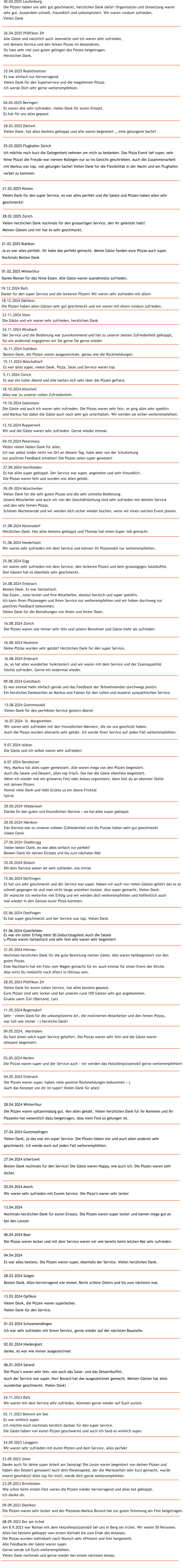 28.04.2024 Winterthur Die Pizzen waren spitzenm�ssig gut. Von allen gelobt. Vielen herzlichen Dank f�r Ihr Kommen und Ihr  Pizzaiolo hat wesentlich dazu beigetragen, dass mein Fest so gelungen ist.  27.04.2024 Guntmadingen Vielen Dank, ja das war ein super Service. Die Pizzen haben mir und auch allen anderen sehr  geschmeckt. Ich werde euch auf jeden Fall weiterempfehlen.  27.04.2024 Ichertswil Besten Dank nochmals f�r den Service! Die G�ste waren Happy, wie auch ich. Die Pizzen waren sehr  lecker.  20.04.2024 Aesch Wir waren sehr zufrieden mit Eurem Service. Die Pizza�s waren sehr lecker  13.04.2024 Nochmals herzlichen Dank f�r euren Einsatz. Die Pizzen waren super lecker und kamen mega gut an  bei den Leuten  06.04.2024 Baar Die Pizzas waren lecker und mit dem Service waren wir wie bereits beim letzten Mal sehr zufrieden.  04.04.2024 Es war alles bestens. Die Pizzen waren super, ebenfalls der Service. Vielen herzlichen Dank.  28.03.2024 Sulgen Besten Dank. Alles hervorragend wie immer. Recht sch�ne Ostern und bis zum n�chsten mal.  13.03.2024 Opfikon Vielen Dank, die Pizzen waren superlecker. Vielen Dank f�r den Service.  01.03.2024 Schwamendingen Ich war sehr zufrieden mit ihrem Service, gerne wieder auf der n�chsten Baustelle.  02.02.2024 Niederglatt danke, es war wie immer ausgezeichnet  06.01.2024 Saland Die Pizza�s waren sehr fein, wie auch das Salat- und das Dessertbuffet.  Auch der Service war super, Herr Bovard hat das ausgezeichnet gemacht. Meinen G�sten hat alles  wunderbar geschmeckt. Vielen Dank!   24.09.2023 Leuggern Wir waren sehr zufrieden mit euren Pizzen und dem Service, alles perfekt    09.09.2023 Dietikon Die Pizzen waren sehr lecker und der Pizzaiolo Markus Bovard hat zur guten Stimmung am Fest beigetragen.    08.09.2023 Ber am Irchel Am 8.9.2023 war Roman mit dem Holzofenpizzamobil bei uns in Berg am Irchel. Wir waren 50 Personen.  Alles hat bestens geklappt vom ersten Kontakt bis zum Ende des Anlasses.  Die Pizzas wurden individuell nach Wunsch sehr effizient und fein hergestellt. Alle Feedbacks der G�ste waren super. Gerne werde ich Euch weiterempfehlen. Vielen Dank nochmals und gerne wieder bei einem n�chsten Anlass.    23.09.2023 Brirsfelden Wie schon beim ersten Fest waren die Pizzen wieder hervorragend und alles hat geklappt.  Ich danke dir. 23.09.2023 Uster Danke auch f�r deine super Arbeit am Samstag! Die Leute waren begeistert von deinen Pizzen und  haben den Dessert genossen! Auch dein Riesenspeed, der die Wartezeiten sehr kurz gemacht, wurde  enorm gesch�tzt! Alles top f�r mich, werde dich gerne weiterempfehlen.  03.11.2023 Beinwil am See Es war wirklich super. Ich m�chte euch nochmals herzlich danken f�r den super Service. Die G�ste haben von euren Pizzen geschw�rmt und auch ich fand es wirklich super. 24.11.2023 Rafz Wir waren mit dem Service sehr zufrieden. Kommen gerne wieder auf Euch zur�ck.   04.05.2024 Embrach Die Pizzen waren super, haben viele positive R�ckmeldungen bekommen :-).  Auch das Konzept von dir ist super! Vielen Dank f�r alles! 11.05.2024 Regensdorf Sehr - vielen Dank f�r die unkomplizierte Art, die motivierten Mitarbeiter und den feinen Pizzas,  war toll wie immer :-) herzliche Dank!    03.05.2024 Meilen Die Pizzas waren super und der Service auch - wir werden das Holzofenpizzamobil gerne weiterempfehlen! 28.05.2024 Pf�ffikon ZH Vielen Dank f�r euren tollen Service, hat alles bestens gepasst.  Eure Pizzen sind sehr lecker und bei unseren rund 100 G�sten sehr gut angekommen. Gruess usem Z�ri Oberland, Lars 09.05.2024,  Marthalen Du hast einen solch super Service geliefert. Die Pizzas waren sehr fein und die G�ste waren  allesamt begeistert.   02.06.2024 Otelfingen Es hat super geschmeckt und der Service war top. Vielen Dank.  31.05.2024 Hittnau Nochmals herzlichen Dank f�r die gute Bewirtung meiner G�ste. Alle waren hellbegeistert von den  guten Pizzas. Eine Nachbarin hat ein Foto vom Wagen gemacht f�r ev. auch einmal f�r einen Event der Kirche. Also wirst Du vielleicht noch �fters in Hittnau sein. 01.06.2024 Glattfelden Es war ein toller Erfolg mein 50.Geburtstagsfest.Auch die Salate  u.Pizzas waren fantastisch und sehr fein alle waren sehr begeistert 15.06.2024 D�rflingen Es hat uns sehr geschmeckt und der Service war super. Haben wir auch von vielen G�sten geh�rt das es so  schnell gegangen ist und man nicht lange anstehen musste. Also super gemacht. Vielen Dank. Dir w�nsche ich weiterhin viel Erfolg und wir werden dich weiterempfehlen und hoffentlich auch  mal wieder in den Genuss eurer Pizza kommen.  25.06.2024 B�lach Mit dem Service waren wir sehr zufrieden, wie immer 27.06.2024 Glattbrugg Vielen lieben Dank, es war alles einfach nur perfekt! Besten Dank f�r deinen Einsatz und bis zum n�chsten Mal 28.06.2024 N�nikon Der Service war zu unserer vollsten Zufriedenheit und die Pizzas haben sehr gut geschmeckt. Vielen Dank.  28.06.2024 W�denswil Danke f�r den guten und freundlichen Service � es hat alles super geklappt.    6.07.2024 Densb�ren Hey, Markus hat alles super gemeistert. Alle waren mega von den Pizzen begeistert.  Auch die Salate und Dessert, alles top frisch. Das hat die G�ste ebenfalls begeistert.  Wenn ich wieder mal ein gr�sseres Fest oder Anlass organisiere, dann bist du an oberster Stelle  mit deinen Pizzen.  Nomol viele Dank und liebi Gr�ess us em obere Fricktal  Sylvia    9.07.2024 Islikon Die G�ste und ich selbst waren sehr zufrieden!  16.07.2024  St. Margarethen Wir waren sehr zufrieden mit den freundlichen M�nnern, die sie uns geschickt haben.  Auch die Pizzas wurden allerseits sehr gelobt. Ich werde ihren Service auf jeden Fall weiterempfehlen.         13.08.2024 Gommiswald Vielen Dank f�r den perfekten Service gestern Abend  09.08.2024 Gretzbach Es war einmal mehr einfach genial und das Feedback der Teilnehmenden durchwegs positiv.  Ein herzliches Dankesch�n an Markus und Fabian f�r den tollen und �usserst sympathischen Service.   16.08.2024 Embrach Ja, es hat alles wunderbar funktioniert und wir waren mit dem Service und der Essensqualit�t  h�chst zufrieden. Gerne ein andermal wieder. 16.08.2024 Neuheim Deine Pizzas wurden sehr gelobt! Herzlichen Dank f�r den super Service. 16.08.2024 Z�rich Die Pizzen waren wie immer sehr fein und unsere Bewohner und G�ste mehr als zufrieden.    24.08.2024 Embrach Besten Dank. Es war fantastisch. Das Essen...sooo lecker und Ihre Mitarbeiter, absolut herzlich und super speditiv.  Ich kann Ihren Pizzawagen und Ihren Service nur weiterempfehlen und wir haben durchweg nur  positives Feedback bekommen. Vielen Dank f�r die Bem�hungen von Ihnen und Ihrem Team.  25.08.2024 Elgg wir waren sehr zufrieden mit dem Service, den leckeren Pizzen und dem grossz�gigen Salatb�ffet. Den G�sten hat es ebenfalls sehr geschmeckt. 31.08.2024 Niederhasli Wir waren sehr zufrieden mit dem Service und k�nnen ihr Pizzamobil nur weiterempfehlen. 31.08.2024 N�rensdorf Herzlichen Dank. Hat alles bestens geklappt und Thomas hat einen Super-Job gemacht. 05.09.2024 M�nchwilen Vielen Dank f�r die sehr guten Pizzas und die sehr schnelle Bedienung. Unsere Mitarbeiter und auch wir von der Gesch�ftsleitung sind sehr zufrieden mit deinem Service  und den sehr feinen Pizzas. Sch�nes Wochenende und wir werden dich sicher wieder buchen, wenn wir einen solchen Event planen. 27.09.2024 Hochfelden Es hat alles super geklappt. Der Service war super, angenehm und sehr freundlich. Die Pizzas waren fein und wurden von allen gelobt. 04.10.2024 Petermoos  Vielen vielen lieben Dank f�r alles. Ich war selbst leider nicht vor Ort an diesem Tag, habe aber von der Schulleitung nur positives Feedback erhalten! Die Pizzen seien super gewesen! 12.10.2024 Rupperswil  Wir und die G�ste waren sehr zufrieden. Gerne wieder einmal. 19.10.2024 Salenstein Die G�ste und auch ich waren sehr zufrieden. Die Pizzas waren sehr fein, es ging alles sehr speditiv und Markus hat dabei die G�ste auch noch sehr gut unterhalten. Wir werden sie sicher weiterempfehlen.  18.10.2024 Allschwil Alles war zu unserer vollen Zufriedenheit. 5.11.2024 Z�rich Es war ein toller Abend und alle hatten sich sehr �ber die Pizzen gefreut.  15.11.2024 M�nchaltorf Es war alles super, vielen Dank. Pizza, Salat und Service waren top 16.11.2024 Stallikon Besten Dank, die Pizzen waren ausgezeichnet, genau wie die R�ckmeldungen.  24.11.2024 Windlach Der Service und die Bedienung war zuvorkommend und hat zu unserer besten Zufriedenheit geklappt, f�r ein andermal engagieren wir Sie gerne Sie gerne wieder.  23.11.2024 Stein Die G�ste und wir waren sehr zufrieden, herzlichen Dank 18.12.2024 D�llikon Die Pizzen haben allen G�sten sehr gut geschmeckt und wir waren mit Allem rundum zufrieden. 19.12.2024 Rafz Danke f�r den super Service und die leckeren Pizzen! Wir waren sehr zufrieden mit allem 01.02.2025 Winterthur Danke Roman f�r das feine Essen. Alle G�ste waren ausnahmslos zufrieden.  21.02.2025 Bubikon Ja es war alles perfekt. Ihr habe das perfekt gemacht. Meine G�ste fanden eure Pizzas auch super. Nochmals Besten Dank  28.02.2025 Z�rich Vielen herzlichen Dank nochmals f�r den grossartigen Service, den Ihr geleistet habt! Meinen G�sten und mir hat es sehr geschmeckt.  21.03.2025 Kloten Vielen Dank f�r den super Service, es war alles perfekt und die Salate und Pizzen haben allen sehr  geschmeckt!  25.03.2025 Flughafen Z�rich Ich m�chte noch kurz die Gelegenheit nehmen um mich zu bedanken. Das Pizza Event lief super, sehr  feine Pizza! die Freude war meinen Kollegen nur so ins Gesicht geschrieben. Auch die Zusammenarbeit  mit Markus war top, voll gelungen Sache! Vielen Dank f�r die Flexibilit�t in der Nacht und am Flughafen  vorbei zu kommen.   28.03.2025 D�ttwil Vielen Dank, hat alles bestens geklappt und alle waren begeistert � eine gelungene Sache!    04.04.2025 Beringen Es waren alle sehr zufrieden, vielen Dank f�r euren Einsatz. Es hat f�r uns alles gepasst 25.04.2025 Rudolfstetten Es war einfach nur hervorragend. Vielen Dank f�r den Superservice und die megafeinen Pizzas. Ich werde Dich sehr gerne weiterempfehlen.  26.04.2025 Pf�ffikon ZH Alle G�ste und nat�rlich auch Jeannette und ich waren sehr zufrieden,  mit deinem Service und den feinen Pizzas im besonderen. Du hast sehr viel zum guten gelingen des Festes beigetragen. Herzlichen Dank. 30.04.2025 Laufenburg Die Pizzen haben uns sehr gut geschmeckt, herzlichen Dank daf�r! Organisation und Umsetzung waren  sehr gut. Ausserdem schnell, freundlich und unkompliziert. Wir waren rundum zufrieden. Vielen Dank