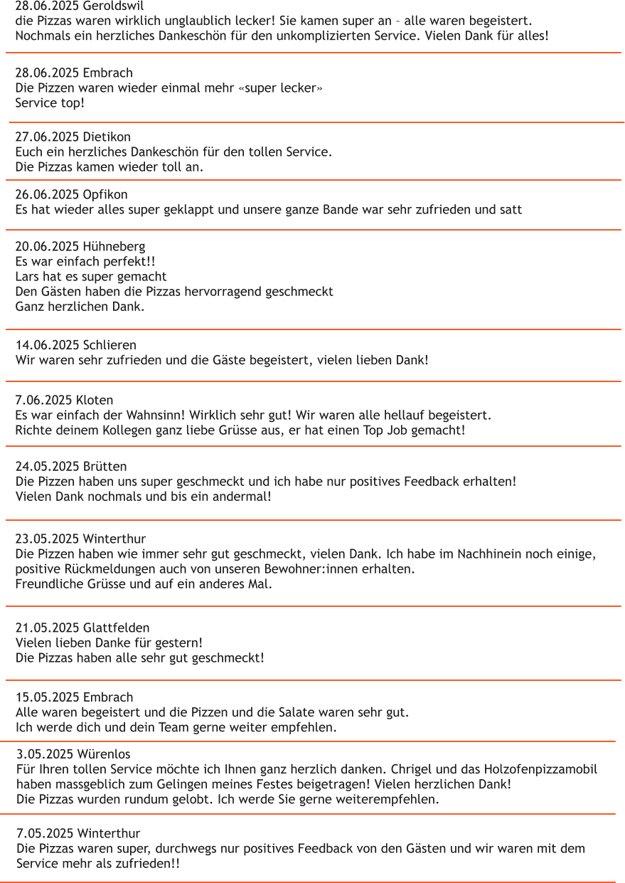 28.06.2025 Geroldswil die Pizzas waren wirklich unglaublich lecker! Sie kamen super an � alle waren begeistert. Nochmals ein herzliches Dankesch�n f�r den unkomplizierten Service. Vielen Dank f�r alles! 28.06.2025 Embrach Die Pizzen waren wieder einmal mehr �super lecker� Service top! 26.06.2025 Opfikon Es hat wieder alles super geklappt und unsere ganze Bande war sehr zufrieden und satt 27.06.2025 Dietikon Euch ein herzliches Dankesch�n f�r den tollen Service. Die Pizzas kamen wieder toll an. 20.06.2025 H�hneberg Es war einfach perfekt!! Lars hat es super gemacht Den G�sten haben die Pizzas hervorragend geschmeckt Ganz herzlichen Dank.  14.06.2025 Schlieren Wir waren sehr zufrieden und die G�ste begeistert, vielen lieben Dank! 7.06.2025 Kloten Es war einfach der Wahnsinn! Wirklich sehr gut! Wir waren alle hellauf begeistert. Richte deinem Kollegen ganz liebe Gr�sse aus, er hat einen Top Job gemacht!   24.05.2025 Br�tten Die Pizzen haben uns super geschmeckt und ich habe nur positives Feedback erhalten! Vielen Dank nochmals und bis ein andermal! 23.05.2025 Winterthur Die Pizzen haben wie immer sehr gut geschmeckt, vielen Dank. Ich habe im Nachhinein noch einige,  positive R�ckmeldungen auch von unseren Bewohner:innen erhalten. Freundliche Gr�sse und auf ein anderes Mal. 21.05.2025 Glattfelden Vielen lieben Danke f�r gestern! Die Pizzas haben alle sehr gut geschmeckt! 15.05.2025 Embrach Alle waren begeistert und die Pizzen und die Salate waren sehr gut. Ich werde dich und dein Team gerne weiter empfehlen.  3.05.2025 W�renlos F�r Ihren tollen Service m�chte ich Ihnen ganz herzlich danken. Chrigel und das Holzofenpizzamobil  haben massgeblich zum Gelingen meines Festes beigetragen! Vielen herzlichen Dank! Die Pizzas wurden rundum gelobt. Ich werde Sie gerne weiterempfehlen. 7.05.2025 Winterthur Die Pizzas waren super, durchwegs nur positives Feedback von den G�sten und wir waren mit dem  Service mehr als zufrieden!!