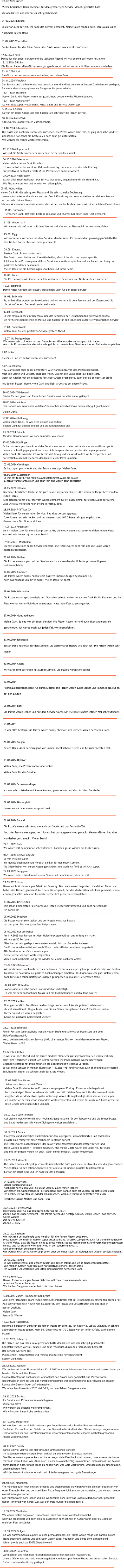 29.10.2022 H�gglingen Wir m�chten uns herzlich f�r deinen super freundlichen und schnellen Service bedanken.  Die feinen Pizzen, frischen Salate und das Dessertbuffet sind bei allen G�sten sehr gut angekommen. Gerne werden wir das Holzofenpizzamobil weiterempfehlen oder f�r unseren n�chsten gr�sseren Anlass wieder buchen.   06.08.2022 Reuenthal Wir m�chten uns nochmals herzlich bedanken f�r den genialen Pizzaservice. Unsere G�ste, wie auch wir, waren begeistert von den super feinen Pizzas und eurem tollen Service. Es hat rundum alles tip top geklappt. 17.09.2022 Sulgen Es war hammem�ssig super! Hat alles prima geklappt, die Pizzas waren mega und kamen durchs  Band super an! Markus und sein Sohn waren super freundlich und beide sehr sympathisch!  Ich empfehle euch zu 100% �berall weiter!  17.09.2022 Marthalen Wir waren restlos begeistert. Super feine Pizza aus dem Holzofen Pizzamobil.  Sehr gut organisiert und dann ging es auch noch sehr schnell. In K�rze waren �ber 60 G�ste an  unserem Fest verk�stigt.  21.10.2022 Neunkirch Wir m�chten euch noch ein sehr grosses Lob aussprechen, es waren wirklich alle sehr begeistert von  eurer Freundlichkeit und der speditiven Pizza Ausgabe, ich kann mir gut vorstellen, das wir euch wieder  einmal anfragen werden. Die Pizzen waren sehr lecker und die Wartezeiten sehr kurz was unsere Mitarbeiter sehr gesch�tzt  haben, innerhalb von kurzer Zeit war der erste Hunger bei allen gestillt. 28.10.2022 Z�rich danke viel viel viel viel viel Mal f�r euren fantastischen Service! Ihr habt mitgeholfen unseren Event wirklich zu einem vollen Erfolg zu machen. Die Pizzas waren super lecker - wir haben sogar viele Feedbacks bekommen, dass es eine der besten  Pizzas in ihrem Leben war. Aber auch, wie ihr es einfach v�llig unkompliziert, professionell und flexibel  durchgezogen habt, f�r alle Ideen zu haben wart, war Gold wert f�r uns. Und das alles zu einem fairen,  unschlagbaren Preis.  Wir k�nnten nicht zufriedener sein und hinterlassen gerne noch gute Bewertungen  09.12.2022 Sch�tz Ihr Service und Pizzas waren einfach genial . Weiter so bravo  ! Wir werden sie bestens weiterempfehlen . Wir w�nschen Ihnen frohe Weihnachten  23.12.2022, Wangen Wir durften mit Ihrem Pizzamobil am 23.12.2022 unseren Jahresabschluss feiern und danken Ihnen ganz  herzlich f�r Ihren tollen Einsatz. Unsere Klienten wie auch unser Personal hat den Anlass sehr gesch�tzt. Die Pizzen waren  geschmacklich sehr gut und das Verarbeitungstempo war beeindruckend. Die Auswahl an Zutaten  konnte alle Geschm�cker zufriedenstellen. Wir w�nschen Ihnen f�rs 2023 viel Erfolg und empfehlen Sie gerne weiter.  10.02.2023, Schlieren Die Pizzen und das Essen im Allgemeinen hatte den G�sten und mir sehr gut geschmeckt. Ebenfalls wurden wir toll, schnell und sehr freundlich durch den Pizzab�cker bedient!  Der Service war sehr gut. P�nktlichkeit, Organisation und Professionalit�t sind hervorzuheben!  Besten Dank daf�r!  19.02.2023 Happerswil Nochmals herzlichen Dank f�r die feinen Pizzas am Sonntag. Ich habe viel Lob zu unglaublich schnell  zubereiteten Pizzas geh�rt. Mein 50. Geburifest mit 70 G�sten war ein voller Erfolg, dank deinen  Pizzas!   10.03.2023 Z�rich, Tramdepot Kalkbreite Dank dem Pizzamobil Team wurde meine Abschiedsfeier mit 50 Teilnehmern zu einem gelungenen Fest.  Alle schw�rmen noch Heute vom Salatbuffet, den Pizzas und Dessertbuffet und das alles in  bester Qualit�t. Vielen Dank Pension�r Werner  20.03.2023 Baar Danke. Es war ein super Anlass. Sehr freundliches, zuvorkommendes und  schnelles Personal habe sie. Wir buchen Sie gerne wieder beim n�chsten Anlass   25.03.2023 Illnau Es war absolut genial und ehrlich gesagt die besten Pizza's die ich so schon gegessen hatte.  Von meinen G�sten habe ich auch nur positives geh�rt. Besten Dank Ich w�nsche Dir weiterhin viel Erfolg und nochmals herzlichen Dank 26.03.2023 Eglisau Wir m�chten uns nochmals ganz herzlich f�r die feinen Pizzen bedanken. Diese fanden bei unseren G�sten super guten Anklang. Grosses Lob gab es auch f�r die unkomplizierte  Art und Weise, dass die Pizzen nicht zu gross waren, sodass man mehrmals und verschiedene geniessen  konnte und ich staunte wie speditiv du in der Zubereitung warst. Also eine rundum gelungene Sache. Wir werden dich gerne weiterempfehlen oder bei einer n�chsten Gelegenheit wieder ber�cksichtigen.   30.4.2023, Hettenschwil Herzlichen Dank f�r das gelungene Catering am 30.04. Markus hat das super gemacht � die Pizzas hatten die richtige Gr�sse, waren lecker � top service. Gerne wieder. Mit besten Gr�ssen Markus J. Frey  21.5.2023 Pf�ffikon Lieber Roman und Nolan Nochmals herzlichen Dank f�r diese vielen, super feinen Pizzen! Wir hatten ein wundersch�nes Fest und Dank euch konnte auch ich diesen Tag richtig geniessen! Ich denke, wir werden uns wieder einmal sehen, weil alle waren so begeistert von euch Herzliche Gr�sse Marlies und Fam. Hess   21.05.2023 W�renlos Die Pizzen haben sehr gut geschmeckt und ich habe auch ganz viele positive R�ckmeldungen erhalten.  Vielen Dank f�r den tollen Service! Es hat alles so toll und reibungslos funktioniert:-))  Es war ein tolles Fest und ich habe es sehr genossen:-)    30.06.2023 Z�rich Ein grosses und herzliches Dankesch�n f�r den superguten, unkomplizierten und tadellosen  Einsatz am Freitag vor einer Wochen im Seefeld/ Z�rich! Die Pizzas waren ausgezeichnet, der Salat wurde gesch�tzt und das Dessertbuffet fand �  trotz �vollen B�uchen� - grossen Zuspruch. Alle meine G�ste waren des Lobes voll f�r euch  und mit Vergn�gen werde ich euch, wenn immer m�glich, weiter empfehlen. 08.07.2023 Spreitenbach Auf diesem Weg wollte ich mich nochmals ganz herzlich f�r den Topservice und die feinen Pizzas  und Salat  bedanken. Ich werde Dich gerne weiter empfehlen .   07.07.2023 Steckborn Liebes Holzofenpizzamobil-Team Vielen Dank f�r die leckeren Pizzen am vergangenen Freitag. Es waren alle begeistert.  Auch die �brigen Pizzen wurden noch restlos verteilt. Vielen Dank auch f�r das unkomplizierte  Vorgehen,da wir doch etwas sp�ter unterwegs waren als angek�ndigt. Alles war wirklich super.  Ich konnte Sie bereits schon jemandem weiterempfehlen und werde das auch in Zukunft gerne tun. Beste Gr�sse und einen guten Sommer 28.04.2024 Winterthur Die Pizzen waren spitzenm�ssig gut. Von allen gelobt. Vielen herzlichen Dank f�r Ihr Kommen und Ihr  Pizzaiolo hat wesentlich dazu beigetragen, dass mein Fest so gelungen ist.  27.04.2024 Guntmadingen Vielen Dank, ja das war ein super Service. Die Pizzen haben mir und auch allen anderen sehr  geschmeckt. Ich werde euch auf jeden Fall weiterempfehlen.  27.04.2024 Ichertswil Besten Dank nochmals f�r den Service! Die G�ste waren Happy, wie auch ich. Die Pizzen waren sehr  lecker.  20.04.2024 Aesch Wir waren sehr zufrieden mit Eurem Service. Die Pizza�s waren sehr lecker  13.04.2024 Nochmals herzlichen Dank f�r euren Einsatz. Die Pizzen waren super lecker und kamen mega gut an  bei den Leuten  06.04.2024 Baar Die Pizzas waren lecker und mit dem Service waren wir wie bereits beim letzten Mal sehr zufrieden.  04.04.2024 Es war alles bestens. Die Pizzen waren super, ebenfalls der Service. Vielen herzlichen Dank.  28.03.2024 Sulgen Besten Dank. Alles hervorragend wie immer. Recht sch�ne Ostern und bis zum n�chsten mal.  13.03.2024 Opfikon Vielen Dank, die Pizzen waren superlecker. Vielen Dank f�r den Service.  01.03.2024 Schwamendingen Ich war sehr zufrieden mit ihrem Service, gerne wieder auf der n�chsten Baustelle.  02.02.2024 Niederglatt danke, es war wie immer ausgezeichnet  06.01.2024 Saland Die Pizza�s waren sehr fein, wie auch das Salat- und das Dessertbuffet.  Auch der Service war super, Herr Bovard hat das ausgezeichnet gemacht. Meinen G�sten hat alles  wunderbar geschmeckt. Vielen Dank! 13.07.2023 Kloten Es war ein toller Abend und die Pizzen sind bei allen sehr gut angekommen. Sie waren wirklich  sehr fein! Herzlichen Danke! Den Betrag werden wir Ihnen n�chste Woche �berweisen. Besonders gefreut hat mich nat�rlich die Begegnung mit Thomas Carpella.  Er war mein Sch�ler in meiner allerersten 1. Klasse 1981 und war nun auch an meinem allerletzten  Schultag mit dabei. So schliesst sich der Kreis wieder. 22.07.2023 Embrach Unser Fest am Samstagabend war ein voller Erfolg und alle waren begeistert von dem  Holzofenpizzamobil,  resp. deinem freundlichen Service (inkl. charmanter Tochter!) und den exzellenten Pizzen.  Vielen Dank daf�r! 22.07.2023 Volken Nun, ganz ehrlich: Was Deine beiden Jungs, Markus und L�se da geliefert haben war s chlicht sensationell! Unglaublich, was die an Pizzen rausgehauen haben! Die G�ste, meine  Partnerin und ich waren begeistert! Gerne bei n�chster Gelegenheit wieder! 02.09.2023 Obfelden Markus und sein Sohn haben uns wunderbar verk�stigt. Es war ein sehr angenehmer Anlass und die R�ckmeldungen durchs Band positiv. 03.09.2023 D�bendorf Wir m�chten uns nochmals herzlich bedanken. Es hat alles super geklappt, und ich habe von beiden  Anl�ssen f�r das Essen nur positive R�ckmeldungen erhalten. Das Essen was sehr gut. Vielen vielen  dank f�r euren tollen Beitrag an unseren gelungenen Jubil�ums/ Helferessen feste. 08.09.2023 Ber am Irchel Am 8.9.2023 war Roman mit dem Holzofenpizzamobil bei uns in Berg am Irchel.  Wir waren 50 Personen.  Alles hat bestens geklappt vom ersten Kontakt bis zum Ende des Anlasses.  Die Pizzas wurden individuell nach Wunsch sehr effizient und fein hergestellt. Alle Feedbacks der G�ste waren super. Gerne werde ich Euch weiterempfehlen. Vielen Dank nochmals und gerne wieder bei einem n�chsten Anlass.    09.09.2023 Dietikon Die Pizzen waren sehr lecker und der Pizzaiolo Markus Bovard  hat zur guten Stimmung am Fest beigetragen.    23.09.2023 Brirsfelden Wie schon beim ersten Fest waren die Pizzen wieder hervorragend und alles hat geklappt.  Ich danke dir. 23.09.2023 Uster Danke auch f�r deine super Arbeit am Samstag! Die Leute waren begeistert von deinen Pizzen und  haben den Dessert genossen! Auch dein Riesenspeed, der die Wartezeiten sehr kurz gemacht, wurde  enorm gesch�tzt! Alles top f�r mich, werde dich gerne weiterempfehlen.   24.09.2023 Leuggern Wir waren sehr zufrieden mit euren Pizzen und dem Service, alles perfekt 03.11.2023 Beinwil am See Es war wirklich super. Ich m�chte euch nochmals herzlich danken f�r den super Service. Die G�ste haben von euren Pizzen geschw�rmt und auch ich fand es wirklich super.  24.11.2023 Rafz Wir waren mit dem Service sehr zufrieden. Kommen gerne wieder auf Euch zur�ck.  04.05.2024 Embrach Die Pizzen waren super, haben viele positive R�ckmeldungen bekommen :-).  Auch das Konzept von dir ist super! Vielen Dank f�r alles!  11.05.2024 Regensdorf Sehr - vielen Dank f�r die unkomplizierte Art, die motivierten Mitarbeiter und den feinen Pizzas,  war toll wie immer :-) herzliche Dank!  03.05.2024 Meilen Die Pizzas waren super und der Service auch - wir werden das Holzofenpizzamobil gerne  weiterempfehlen!  28.05.2024 Pf�ffikon ZH Vielen Dank f�r euren tollen Service, hat alles bestens gepasst.  Eure Pizzen sind sehr lecker und bei unseren rund 100 G�sten sehr gut angekommen. Gruess usem Z�ri Oberland, Lars 09.05.2024,  Marthalen Du hast einen solch super Service geliefert. Die Pizzas waren sehr fein und die G�ste waren  allesamt begeistert.  02.06.2024 Otelfingen Es hat super geschmeckt und der Service war top. Vielen Dank.  31.05.2024 Hittnau Nochmals herzlichen Dank f�r die gute Bewirtung meiner G�ste. Alle waren hellbegeistert von den  guten Pizzas. Eine Nachbarin hat ein Foto vom Wagen gemacht f�r ev. auch einmal f�r einen Event der Kirche. Also wirst Du vielleicht noch �fters in Hittnau sein. 01.06.2024 Glattfelden Es war ein toller Erfolg mein 50.Geburtstagsfest.Auch die Salate  u.Pizzas waren fantastisch und sehr fein alle waren sehr begeistert 15.06.2024 D�rflingen Es hat uns sehr geschmeckt und der Service war super. Haben wir auch von vielen G�sten geh�rt  das es so schnell gegangen ist und man nicht lange anstehen musste. Also super gemacht.  Vielen Dank. Dir w�nsche ich weiterhin viel Erfolg und wir werden dich weiterempfehlen und  hoffentlich auch mal wieder in den Genuss eurer Pizza kommen.   25.06.2024 B�lach Mit dem Service waren wir sehr zufrieden, wie immer  27.06.2024 Glattbrugg Vielen lieben Dank, es war alles einfach nur perfekt! Besten Dank f�r deinen Einsatz und bis zum n�chsten Mal 28.06.2024 N�nikon Der Service war zu unserer vollsten Zufriedenheit und die Pizzas haben sehr gut geschmeckt. Vielen Dank.   28.06.2024 W�denswil Danke f�r den guten und freundlichen Service � es hat alles super geklappt.     6.07. Densb�ren Hey, Markus hat alles super gemeistert. Alle waren mega von den Pizzen begeistert.  Auch die Salate und Dessert, alles top frisch. Das hat die G�ste ebenfalls begeistert.  Wenn ich wieder mal ein gr�sseres Fest oder Anlass organisiere, dann bist du an oberster Stelle  mit deinen Pizzen. Nomol viele Dank und liebi Gr�ess us em obere Fricktal    9.07.Islikon Die G�ste und ich selbst waren sehr zufrieden!  16.07  St. Margarethen Wir waren sehr zufrieden mit den freundlichen M�nnern, die sie uns geschickt haben.  Auch die Pizzas wurden allerseits sehr gelobt. Ich werde ihren Service auf jeden Fall weiterempfehlen.         13.08. Gommiswald Vielen Dank f�r den perfekten Service gestern Abend  09.08 Gretzbach Es war einmal mehr einfach genial und das Feedback der Teilnehmenden durchwegs positiv.  Ein herzliches Dankesch�n an Markus und Fabian f�r den tollen und �usserst sympathischen Service.   16.08. Embrach Ja, es hat alles wunderbar funktioniert und wir waren mit dem Service und der Essensqualit�t  h�chst zufrieden. Gerne ein andermal wieder. 16.08. Neuheim Deine Pizzas wurden sehr gelobt! Herzlichen Dank f�r den super Service. 16.08. Z�rich Die Pizzen waren wie immer sehr fein und unsere Bewohner und G�ste mehr als zufrieden.    24.08. Embrach Besten Dank. Es war fantastisch. Das Essen...sooo lecker und Ihre Mitarbeiter, absolut herzlich und super speditiv.  Ich kann Ihren Pizzawagen und Ihren Service nur weiterempfehlen und wir haben durchweg nur  positives Feedback bekommen. Vielen Dank f�r die Bem�hungen von Ihnen und Ihrem Team.  25.08. Elgg wir waren sehr zufrieden mit dem Service, den leckeren Pizzen und dem grossz�gigen Salatb�ffet. Den G�sten hat es ebenfalls sehr geschmeckt. 31.08. Niederhasli Wir waren sehr zufrieden mit dem Service und k�nnen ihr Pizzamobil nur weiterempfehlen. 31.08. N�rensdorf Herzlichen Dank. Hat alles bestens geklappt und Thomas hat einen Super-Job gemacht. 05.09. M�nchwilen Vielen Dank f�r die sehr guten Pizzas und die sehr schnelle Bedienung. Unsere Mitarbeiter und auch wir von der Gesch�ftsleitung sind sehr zufrieden mit deinem Service  und den sehr feinen Pizzas. Sch�nes Wochenende und wir werden dich sicher wieder buchen, wenn wir einen solchen Event planen.  27.09.2024 Hochfelden Es hat alles super geklappt. Der Service war super, angenehm und sehr freundlich. Die Pizzas waren fein und wurden von allen gelobt. 04.10.2024 Petermoos  Vielen vielen lieben Dank f�r alles. Ich war selbst leider nicht vor Ort an diesem Tag, habe aber von der Schulleitung nur positives Feedback erhalten! Die Pizzen seien super gewesen! 12.10.2024 Rupperswil  Wir und die G�ste waren sehr zufrieden. Gerne wieder einmal. 19.10.2024 Salenstein Die G�ste und auch ich waren sehr zufrieden. Die Pizzas waren sehr fein, es ging alles sehr speditiv und Markus hat dabei die G�ste auch noch sehr gut unterhalten. Wir werden sie sicher weiterempfehlen.  18.10.2024 Allschwil Alles war zu unserer vollen Zufriedenheit. 5.11.2024 Z�rich Es war ein toller Abend und alle hatten sich sehr �ber die Pizzen gefreut.  15.11.2024 M�nchaltorf Es war alles super, vielen Dank. Pizza, Salat und Service waren top 16.11.2024 Stallikon Besten Dank, die Pizzen waren ausgezeichnet, genau wie die R�ckmeldungen.  24.11.2024 Windlach Der Service und die Bedienung war zuvorkommend und hat zu unserer besten Zufriedenheit geklappt, f�r ein andermal engagieren wir Sie gerne Sie gerne wieder.  23.11.2024 Stein Die G�ste und wir waren sehr zufrieden, herzlichen Dank 18.12.2024 D�llikon Die Pizzen haben allen G�sten sehr gut geschmeckt und wir waren mit Allem rundum zufrieden. 19.12.2024 Rafz Danke f�r den super Service und die leckeren Pizzen! Wir waren sehr zufrieden mit allem 01.02.2025 Winterthur Danke Roman f�r das feine Essen. Alle G�ste waren ausnahmslos zufrieden. 21.02.2025 Bubikon Ja es war alles perfekt. Ihr habe das perfekt gemacht. Meine G�ste fanden eure Pizzas auch super. Nochmals Besten Dank 28.02.2025 Z�rich Vielen herzlichen Dank nochmals f�r den grossartigen Service, den Ihr geleistet habt! Meinen G�sten und mir hat es sehr geschmeckt.