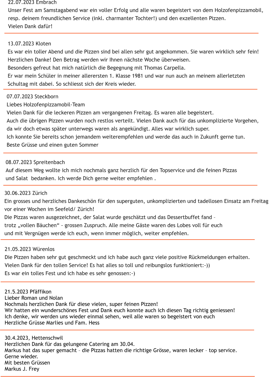 30.4.2023, Hettenschwil Herzlichen Dank f�r das gelungene Catering am 30.04. Markus hat das super gemacht � die Pizzas hatten die richtige Gr�sse, waren lecker � top service. Gerne wieder. Mit besten Gr�ssen Markus J. Frey   21.5.2023 Pf�ffikon Lieber Roman und Nolan Nochmals herzlichen Dank f�r diese vielen, super feinen Pizzen! Wir hatten ein wundersch�nes Fest und Dank euch konnte auch ich diesen Tag richtig geniessen! Ich denke, wir werden uns wieder einmal sehen, weil alle waren so begeistert von euch Herzliche Gr�sse Marlies und Fam. Hess  21.05.2023 W�renlos Die Pizzen haben sehr gut geschmeckt und ich habe auch ganz viele positive R�ckmeldungen erhalten.  Vielen Dank f�r den tollen Service! Es hat alles so toll und reibungslos funktioniert:-))  Es war ein tolles Fest und ich habe es sehr genossen:-)   30.06.2023 Z�rich Ein grosses und herzliches Dankesch�n f�r den superguten, unkomplizierten und tadellosen Einsatz am Freitag  vor einer Wochen im Seefeld/ Z�rich! Die Pizzas waren ausgezeichnet, der Salat wurde gesch�tzt und das Dessertbuffet fand �  trotz �vollen B�uchen� - grossen Zuspruch. Alle meine G�ste waren des Lobes voll f�r euch  und mit Vergn�gen werde ich euch, wenn immer m�glich, weiter empfehlen.   08.07.2023 Spreitenbach Auf diesem Weg wollte ich mich nochmals ganz herzlich f�r den Topservice und die feinen Pizzas  und Salat  bedanken. Ich werde Dich gerne weiter empfehlen .  13.07.2023 Kloten Es war ein toller Abend und die Pizzen sind bei allen sehr gut angekommen. Sie waren wirklich sehr fein! Herzlichen Danke! Den Betrag werden wir Ihnen n�chste Woche �berweisen. Besonders gefreut hat mich nat�rlich die Begegnung mit Thomas Carpella.  Er war mein Sch�ler in meiner allerersten 1. Klasse 1981 und war nun auch an meinem allerletzten  Schultag mit dabei. So schliesst sich der Kreis wieder. 07.07.2023 Steckborn Liebes Holzofenpizzamobil-Team Vielen Dank f�r die leckeren Pizzen am vergangenen Freitag. Es waren alle begeistert.  Auch die �brigen Pizzen wurden noch restlos verteilt. Vielen Dank auch f�r das unkomplizierte Vorgehen,  da wir doch etwas sp�ter unterwegs waren als angek�ndigt. Alles war wirklich super.  Ich konnte Sie bereits schon jemandem weiterempfehlen und werde das auch in Zukunft gerne tun. Beste Gr�sse und einen guten Sommer 22.07.2023 Embrach Unser Fest am Samstagabend war ein voller Erfolg und alle waren begeistert von dem Holzofenpizzamobil,  resp. deinem freundlichen Service (inkl. charmanter Tochter!) und den exzellenten Pizzen.  Vielen Dank daf�r!