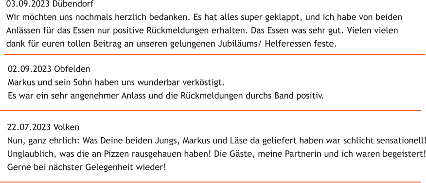 22.07.2023 Volken Nun, ganz ehrlich: Was Deine beiden Jungs, Markus und L�se da geliefert haben war schlicht sensationell! Unglaublich, was die an Pizzen rausgehauen haben! Die G�ste, meine Partnerin und ich waren begeistert! Gerne bei n�chster Gelegenheit wieder! 02.09.2023 Obfelden Markus und sein Sohn haben uns wunderbar verk�stigt. Es war ein sehr angenehmer Anlass und die R�ckmeldungen durchs Band positiv. 03.09.2023 D�bendorf Wir m�chten uns nochmals herzlich bedanken. Es hat alles super geklappt, und ich habe von beiden  Anl�ssen f�r das Essen nur positive R�ckmeldungen erhalten. Das Essen was sehr gut. Vielen vielen  dank f�r euren tollen Beitrag an unseren gelungenen Jubil�ums/ Helferessen feste.