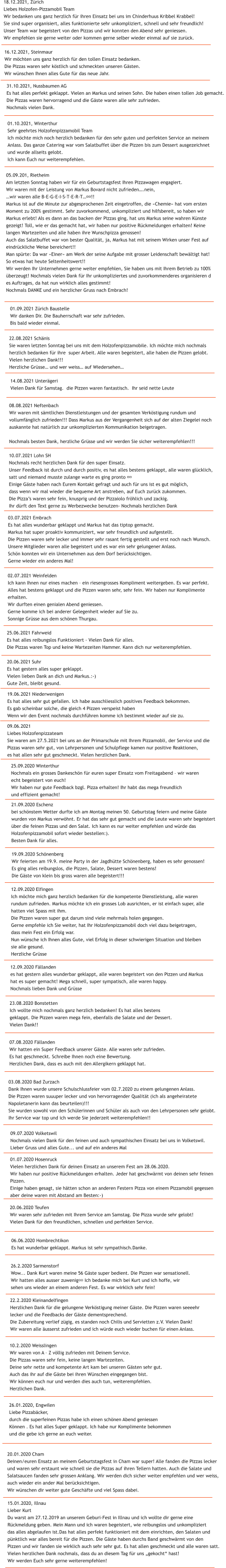 15.01.2020, Illnau Lieber Kurt Du warst am 27.12.2019 an unserem Geburi-Fest in Illnau und ich wollte dir gerne eine  R�ckmeldung geben. Mein Mann und ich waren begeistert, wie reibungslos und unkompliziert  das alles abgelaufen ist.Das hat alles perfekt funktioniert mit dem einrichten, den Salaten und  p�nktlich war alles bereit f�r die Pizzen. Die G�ste haben durchs Band geschw�rmt von den  Pizzen und wir fanden sie wirklich auch sehr sehr gut. Es hat allen geschmeckt und alle waren satt.  Vielen herzlichen Dank nochmals, dass du an diesem Tag f�r uns �gekocht� hast!  Wir werden Euch sehr gerne weiterempfehlen!  20.01.2020 Cham Deinen/euren Ensatz an meinem Geburtstagsfest in Cham war super! Alle fanden die Pizzas lecker  und waren sehr erstaunt wie schnell sie die Pizzas auf ihren Tellern hatten. Auch die Salate und  Salatsaucen fanden sehr grossen Anklang. Wir werden dich sicher weiter empfehlen und wer weiss,  auch wieder ein ander Mal ber�cksichtigen.  Wir w�nschen dir weiter gute Gesch�fte und viel Spass dabei.  26.01.2020, Engwilen Liebe Pizzab�cker, durch die superfeinen Pizzas habe ich einen sch�nen Abend geniessen  K�nnen . Es hat alles Super geklappt. Ich habe nur Komplimente bekommen  und die gebe ich gerne an euch weiter. 10.2.2020 Weisslingen Wir waren von A � Z v�llig zufrieden mit Deinem Service. Die Pizzas waren sehr fein, keine langen Wartezeiten. Deine sehr nette und kompetente Art kam bei unseren G�sten sehr gut. Auch das ihr auf die G�ste bei ihren W�nschen eingegangen bist. Wir k�nnen euch nur und werden dies auch tun, weiterempfehlen. Herzlichen Dank. 22.2.2020 Kleinandelfingen Herzlichen Dank f�r die gelungene Verk�stigung meiner G�ste. Die Pizzen waren seeeehr  lecker und die Feedbacks der G�ste dementsprechend.  Die Zubereitung verlief z�gig, es standen noch Chilis und Servietten z.V. Vielen Dank!  Wir waren alle �usserst zufrieden und ich w�rde euch wieder buchen f�r einen Anlass.   26.2.2020 Sarmenstorf Wow... Dank Kurt waren meine 56 G�ste super bedient. Die Pizzen war sensationell.  Wir hatten alles ausser zuwenig&#55357&#56860 Ich bedanke mich bei Kurt und ich hoffe, wir  sehen uns wieder an einem anderen Fest. Es war wirklich sehr fein!   06.06.2020 Hombrechtikon Es hat wunderbar geklappt. Markus ist sehr sympathisch.Danke.  20.06.2020 Teufen Wir waren sehr zufrieden mit Ihrem Service am Samstag. Die Pizza wurde sehr gelobt! Vielen Dank f�r den freundlichen, schnellen und perfekten Service. 01.07.2020 Hosenruck Vielen herzlichen Dank f�r deinen Einsatz an unserem Fest am 28.06.2020. Wir haben nur positive R�ckmeldungen erhalten. Jeder hat geschw�rmt von deinen sehr feinen Pizzen. Einige haben gesagt, sie h�tten schon an anderen Festern Pizza von einem Pizzamobil gegessen  aber deine waren mit Abstand am Besten:-)  09.07.2020 Volketswil Nochmals vielen Dank f�r den feinen und auch sympathischen Einsatz bei uns in Volketswil.  Lieber Gruss und alles Gute... und auf ein anderes Mal 03.08.2020 Bad Zurzach Dank Ihnen wurde unsere Schulschlussfeier vom 02.7.2020 zu einem gelungenen Anlass. Die Pizzen waren suuuper lecker und von hervorragender Qualit�t (ich als angeheiratete  Napoletanerin kann das beurteilen)!!! Sie wurden sowohl von den Sch�lerinnen und Sch�ler als auch von den Lehrpersonen sehr gelobt. Ihr Service war top und ich werde Sie jederzeit weiterempfehlen!! 07.08.2020 F�llanden Wir hatten ein Super Feedback unserer G�ste. Alle waren sehr zufrieden.  Es hat geschmeckt. Schreibe Ihnen noch eine Bewertung.  Herzlichen Dank, dass es auch mit den Allergikern geklappt hat.  23.08.2020 Bonstetten Ich wollte mich nochmals ganz herzlich bedanken! Es hat alles bestens geklappt. Die Pizzen waren mega fein, ebenfalls die Salate und der Dessert.  Vielen Dank!!  12.09.2020 F�llanden es hat gestern alles wunderbar geklappt, alle waren begeistert von den Pizzen und Markus  hat es super gemacht! Mega schnell, super sympatisch, alle waren happy. Nochmals lieben Dank und Gr�sse   12.09.2020 Elfingen Ich m�chte mich ganz herzlich bedanken f�r die kompetente Dienstleistung, alle waren  rundum zufrieden. Markus m�chte ich ein grosses Lob ausrichten, er ist einfach super, alle  hatten viel Spass mit ihm.  Die Pizzen waren super gut darum sind viele mehrmals holen gegangen. Gerne empfehle ich Sie weiter, hat Ihr Holzofenpizzamobil doch viel dazu beigetragen,  dass mein Fest ein Erfolg war. Nun w�nsche ich Ihnen alles Gute, viel Erfolg in dieser schwierigen Situation und bleiben  sie alle gesund. Herzliche Gr�sse  19.09.2020 Sch�nenberg Wir feierten am 19.9. meine Party in der Jagdh�tte Sch�nenberg, haben es sehr genossen! Es ging alles reibungslos, die Pizzen, Salate, Dessert waren bestens!  Die G�ste von klein bis gross waren alle begeistert!!! 21.09.2020 Eschenz bei sch�nstem Wetter durfte ich am Montag meinen 50. Geburtstag feiern und meine G�ste  wurden von Markus verw�hnt. Er hat das sehr gut gemacht und die Leute waren sehr begeistert  �ber die feinen Pizzas und den Salat. Ich kann es nur weiter empfehlen und w�rde das  Holzofenpizzamobil sofort wieder bestellen:). Besten Dank f�r alles. 25.09.2020 Winterthur Nochmals ein grosses Dankesch�n f�r euren super Einsatz vom Freitagabend � wir waren  echt begeistert von euch! Wir haben nur gute Feedback bzgl. Pizza erhalten! Ihr habt das mega freundlich  und effizient gemacht!  09.06.2021 Liebes Holzofenpizzateam Sie waren am 27.5.2021 bei uns an der Primarschule mit Ihrem Pizzamobli, der Service und die  Pizzas waren sehr gut, von Lehrpersonen und Schulpflege kamen nur positive Reaktionen,  es hat allen sehr gut geschmeckt. Vielen herzlichen Dank. 19.06.2021 Niederwenigen Es hat alles sehr gut gefallen. Ich habe ausschliesslich positives Feedback bekommen.  Es gab scheinbar solche, die gleich 4 Pizzen verspeist haben Wenn wir den Event nochmals durchf�hren komme ich bestimmt wieder auf sie zu. 20.06.2021 Suhr Es hat gestern alles super geklappt. Vielen lieben Dank an dich und Markus.:-) Gute Zeit, bleibt gesund.  25.06.2021 Fahrweid Es hat alles reibungslos Funktioniert - Vielen Dank f�r alles. Die Pizzas waren Top und keine Wartezeiten Hammer. Kann dich nur weiterempfehlen. 02.07.2021 Weinfelden Ich kann Ihnen nur eines machen � ein riesengrosses Kompliment weitergeben. Es war perfekt.  Alles hat bestens geklappt und die Pizzen waren sehr, sehr fein. Wir haben nur Komplimente  erhalten. Wir durften einen genialen Abend geniessen. Gerne komme ich bei anderer Gelegenheit wieder auf Sie zu. Sonnige Gr�sse aus dem sch�nen Thurgau.  03.07.2021 Embrach Es hat alles wunderbar geklappt und Markus hat das tiptop gemacht. Markus hat super proaktiv kommuniziert, war sehr freundlich und aufgestellt. Die Pizzen waren sehr lecker und immer sehr rasant fertig gestellt und erst noch nach Wunsch. Unsere Mitglieder waren alle begeistert und es war ein sehr gelungener Anlass. Sch�n konnten wir ein Unternehmen aus dem Dorf ber�cksichtigen. Gerne wieder ein anderes Mal! 10.07.2021 Lohn SH Nochmals recht herzlichen Dank f�r den super Einsatz. Unser Feedback ist durch und durch positiv, es hat alles bestens geklappt, alle waren gl�cklich,  satt und niemand musste zulange warte es ging pronto &#55357&#56841 Einige G�ste haben nach Eurem Kontakt gefragt und auch f�r uns ist es gut m�glich,  dass wenn wir mal wieder die bequeme Art anstreben, auf Euch zur�ck zukommen. Die Pizza�s waren sehr fein, knusprig und der Pizzaiolo fr�hlich und zackig. Ihr d�rft den Text gerne zu Werbezwecke benutzen- Nochmals herzlichen Dank  14.08.2021 Unter�geri Vielen Dank f�r Samstag.  die Pizzen waren fantastisch.  Ihr seid nette Leute 08.08.2021 Neftenbach Wir waren mit s�mtlichen Dienstleistungen und der gesamten Verk�stigung rundum und  vollumf�nglich zufrieden!!! Dass Markus aus der Vergangenheit sich auf der alten Ziegelei noch  auskannte hat nat�rlich zur unkomplizierten Kommunikation beigetragen.  Nochmals besten Dank, herzliche Gr�sse und wir werden Sie sicher weiterempfehlen!!!   22.08.2021 Sch�nis Sie waren letzten Sonntag bei uns mit dem Holzofenpizzamobile. Ich m�chte mich nochmals  herzlich bedanken f�r ihre  super Arbeit. Alle waren begeistert, alle haben die Pizzen gelobt.  Vielen herzlichen Dank!!! Herzliche Gr�sse� und wer weiss� auf Wiedersehen�  01.09.2021 Z�rich Baustelle Wir danken Dir. Die Bauherrschaft war sehr zufrieden. Bis bald wieder einmal. 05.09.201, Rietheim Am letzten Sonntag haben wir f�r ein Geburtstagsfest Ihren Pizzawagen engagiert. Wir waren mit der Leistung von Markus Bovard nicht zufrieden�.nein, �wir waren alle B-E-G-E-I-S-T-E-R-T�&#55357&#56860!! Markus ist auf die Minute zur abgesprochenen Zeit eingetroffen, die �Chemie� hat vom ersten  Moment zu 200% gestimmt. Sehr zuvorkommend, unkompliziert und hilfsbereit, so haben wir  Markus erlebt! Als es dann an das backen der Pizzas ging, hat uns Markus seine wahren K�nste  gezeigt! Toll, wie er das gemacht hat, wir haben nur positive R�ckmeldungen erhalten! Keine  langen Wartezeiten und alle haben ihre Wunschpizza genossen!  Auch das Salatbuffet war von bester Qualit�t, ja, Markus hat mit seinem Wirken unser Fest auf  eindr�ckliche Weise bereichert!! Man sp�rte: Da war �Einer� am Werk der seine Aufgabe mit grosser Leidenschaft bew�ltigt hat!  So etwas hat heute Seltenheitswert!! Wir werden Ihr Unternehmen gerne weiter empfehlen, Sie haben uns mit Ihrem Betrieb zu 100%  �berzeugt! Nochmals vielen Dank f�r Ihr unkompliziertes und zuvorkommenderes organisieren d es Auftrages, da hat nun wirklich alles gestimmt! Nochmals DANKE und ein herzlicher Gruss nach Embrach!  01.10.2021, Winterthur Sehr geehrtes Holzofenpizzamobil Team Ich m�chte mich noch herzlich bedanken f�r den sehr guten und perfekten Service an meinem  Anlass. Das ganze Catering war vom Salatbuffet �ber die Pizzen bis zum Dessert ausgezeichnet  und wurde allseits gelobt. Ich kann Euch nur weiterempfehlen. 31.10.2021, Nussbaumen AG Es hat alles perfekt geklappt. Vielen an Markus und seinen Sohn. Die haben einen tollen Job gemacht.  Die Pizzas waren hervorragend und die G�ste waren alle sehr zufrieden. Nochmals vielen Dank.  18.12.2021, Z�rich Liebes Holzofen-Pizzamobil Team Wir bedanken uns ganz herzlich f�r ihren Einsatz bei uns im Chinderhuus Kribbel Krabbel! Sie sind super organisiert, alles funktionierte sehr unkompliziert, schnell und sehr freundlich! Unser Team war begeistert von den Pizzas und wir konnten den Abend sehr geniessen. Wir empfehlen sie gerne weiter oder kommen gerne selber wieder einmal auf sie zur�ck.   16.12.2021, Steinmaur Wir m�chten uns ganz herzlich f�r den tollen Einsatz bedanken. Die Pizzas waren sehr k�stlich und schmeckten unseren G�sten. Wir w�nschen Ihnen alles Gute f�r das neue Jahr.