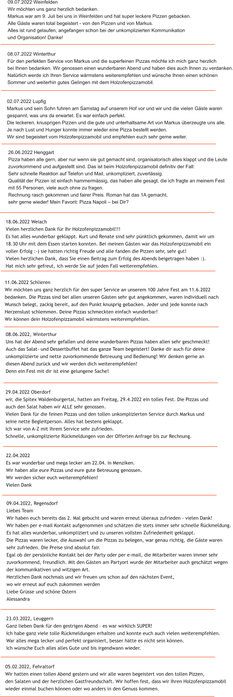 18.06.2022 Weiach Vielen herzlichen Dank f�r Ihr Holzofenpizzamobil!!! Es hat alles wunderbar geklappt. Kurt und Renate sind sehr p�nktlich gekommen, damit wir um  18.30 Uhr mit dem Essen starten konnten. Bei meinen G�sten war das Holzofenpizzamobil ein  voller Erfolg :-) sie hatten richtig Freude und alle fanden die Pizzen sehr, sehr gut! Vielen herzlichen Dank, dass Sie einen Beitrag zum Erfolg des Abends beigetragen haben :).  Hat mich sehr gefreut, ich werde Sie auf jeden Fall weiterempfehlen.  05.02.2022, Fehraltorf Wir hatten einen tollen Abend gestern und wir alle waren begeistert von den tollen Pizzen,  den Salaten und der herzlichen Gastfreundschaft. Wir hoffen fest, dass wir Ihren Holzofenpizzamobil  wieder einmal buchen k�nnen oder wo anders in den Genuss kommen.  23.03.2022, Leuggern Ganz lieben Dank f�r den gestrigen Abend � es war wirklich SUPER! Ich habe ganz viele tolle R�ckmeldungen erhalten und konnte euch auch vielen weiterempfehlen. War alles mega lecker und perfekt organisiert, besser h�tte es nicht sein k�nnen. Ich w�nsche Euch alles alles Gute und bis irgendwann wieder. 09.04.2022, Regensdorf Liebes Team  Wir haben euch bereits das 2. Mal gebucht und waren erneut �beraus zufrieden - vielen Dank!  Wir haben per e-mail Kontakt aufgenommen und sch�tzen die stets immer sehr schnelle R�ckmeldung.  Es hat alles wunderbar, unkompliziert und zu unseren vollsten Zufriedenheit geklappt.  Die Pizzas waren lecker, die Auswahl um die Pizzas zu belegen, war genau richtig, die G�ste waren  sehr zufrieden. Die Preise sind absolut fair.  Egal ob der pers�nliche Kontakt bei der Party oder per e-mail, die Mitarbeiter waren immer sehr  zuvorkommend, freundlich. Mit den G�sten am Partyort wurde der Mitarbeiter auch gesch�tzt wegen  der kommunikativen und witzigen Art.  Herzlichen Dank nochmals und wir freuen uns schon auf den n�chsten Event,  wo wir erneut auf euch zukommen werden   Liebe Gr�sse und sch�ne Ostern  Alessandra   22.04.2022 Es war wunderbar und mega lecker am 22.04. in Menziken. Wir haben alle eure Pizzas und eure gute Betreuung genossen. Wir werden sicher euch weiterempfehlen! Vielen Dank  29.04.2022 Oberdorf wir, die Spitex Waldenburgertal, hatten am Freitag, 29.4.2022 ein tolles Fest. Die Pizzas und  auch den Salat haben wir ALLE sehr genossen. Vielen Dank f�r die feinen Pizzas und den tollen unkomplizierten Service durch Markus und  seine nette Begleitperson. Alles hat bestens geklappt. Ich war von A-Z mit ihrem Service sehr zufrieden.   Schnelle, unkomplizierte R�ckmeldungen von der Offerten Anfrage bis zur Rechnung.  08.06.2022, Winterthur Uns hat der Abend sehr gefallen und deine wunderbaren Pizzas haben allen sehr geschmeckt!  Auch das Salat- und Dessertbuffet hat das ganze Team begeistert! Danke dir auch f�r deine  unkomplizierte und nette zuvorkommende Betreuung und Bedienung! Wir denken gerne an  diesen Abend zur�ck und wir werden dich weiterempfehlen!  Denn ein Fest mit dir ist eine gelungene Sache!  11.06.2022 Schlieren Wir m�chten uns ganz herzlich f�r den super Service an unserem 100 Jahre Fest am 11.6.2022  bedanken. Die Pizzas sind bei allen unseren G�sten sehr gut angekommen, waren individuell nach  Wunsch belegt, zackig bereit, auf den Punkt knusprig gebacken. Jeder und jede konnte nach  Herzenslust schlemmen. Deine Pizzas schmeckten einfach wunderbar!  Wir k�nnen dein Holzofenpizzamobil w�rmstens weiterempfehlen.  26.06.2022 Henggart Pizza haben alle gern, aber nur wenn sie gut gemacht sind, organisatorisch alles klappt und die Leute  zuvorkommend und aufgestellt sind. Das ist beim Holzofenpizzamobil definitiv der Fall:  Sehr schnelle Reaktion auf Telefon und Mail, unkompliziert, zuverl�ssig.  Qualit�t der Pizzen ist einfach hammerm�ssig, das haben alle gesagt, die ich fragte an meinem Fest  mit 55 Personen, viele auch ohne zu fragen.  Rechnung rasch gekommen und fairer Preis. Roman hat das 1A gemacht,  sehr gerne wieder! Mein Favorit: Pizza Napoli � bei Dir?  02.07.2022 Lupfig Markus und sein Sohn fuhren am Samstag auf unserem Hof vor und wir und die vielen G�ste waren  gespannt, was uns da erwartet. Es war einfach perfekt.  Die leckeren, knusprigen Pizzen und die gute und unterhaltsame Art von Markus �berzeugte uns alle.  Je nach Lust und Hunger konnte immer wieder eine Pizza bestellt werden. Wir sind begeistert vom Holzofenpizzamobil und empfehlen euch sehr gerne weiter.  08.07.2022 Winterthur F�r den perfekten Service von Markus und die superfeinen Pizzas m�chte ich mich ganz herzlich  bei Ihnen bedanken. Wir genossen einen wunderbaren Abend und haben dies auch Ihnen zu verdanken. Nat�rlich werde ich Ihren Service w�rmstens weiterempfehlen und w�nsche Ihnen einen sch�nen  Sommer und weiterhin gutes Gelingen mit dem Holzofenpizzamobil.  09.07.2022 Weinfelden Wir m�chten uns ganz herzlich bedanken. Markus war am 9. Juli bei uns in Weinfelden und hat super leckere Pizzen gebacken.  Alle G�ste waren total begeistert - von den Pizzen und von Markus.  Alles ist rund gelaufen, angefangen schon bei der unkomplizierten Kommunikation  und Organisation! Danke!