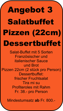 Angebot 3 Salatbuffet  Pizzen (22cm)  Dessertbuffet Salat-Buffet mit 5 Sorten Franz�sischer und  italienischer Sauce  und Brot Pizzen 22cm (2 st�ck pro Person) Dessertbuffet: frischer Fruchtsalat Tira mi su Profiteroles mit Rahm Fr. 38.- pro Person  Mindestumsatz ab Fr. 800.-